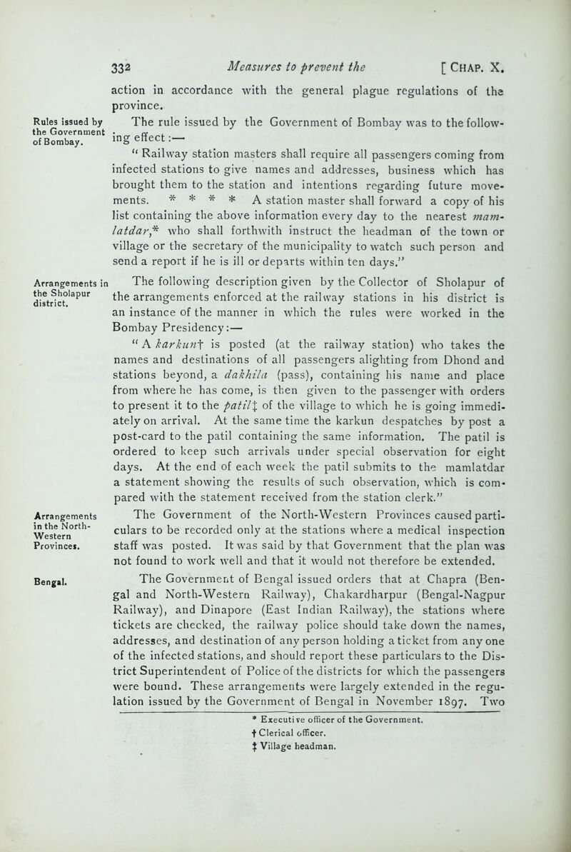 Rules issued by the Government of Bombay. action in accordance with the general plague regulations of the province. The rule issued by the Government of Bombay was to the follow- ing effect:—■ “ Railway station masters shall require all passengers coming from infected stations to give names and addresses, business which has brought them to the station and intentions regarding future move- ments. * * * * A station master shall forward a copy of his list containing the above information every day to the nearest mam- latdar,* who shall forthwith instruct the headman of the town or village or the secretary of the municipality to watch such person and send a report if he is ill or departs within ten days.” Arrangements in the Sholapur district. Arrangements in the North- Western Province*. The following description given by the Collector of Sholapur of the arrangements enforced at the railway stations in his district is an instance of the manner in which the rules were worked in the Bombay Presidency:— “ A karkunt is posted (at the railway station) who takes the names and destinations of all passengers alighting from Dhond and stations beyond, a dakhila (pass), containing his name and place from where he has come, is then given to the passenger with orders to present it to the patil% of the village to which he is going immedi- ately on arrival. At the same time the karkun despatches by post a post-card to the patil containing the same information. The patil is ordered to keep such arrivals under special observation for eight days. At the end of each week the patil submits to the mamlatdar a statement showing the results of such observation, which is com- pared with the statement received from the station clerk.” The Government of the North-Western Provinces caused parti- culars to be recorded only at the stations where a medical inspection staff was posted. It was said by that Government that the plan was not found to work well and that it would not therefore be extended. The Government of Bengal issued orders that at Chapra (Ben- gal and North-Western Railway), Chakardharpur (Bengal-Nagpur Railway), and Dinapore (East Indian Railway), the stations where tickets are checked, the railway police should take down the names, addresses, and destination of any person holding a ticket from any one of the infected stations, and should report these particulars to the Dis- trict Superintendent of Police of the districts for which the passengers were bound. These arrangements were largely extended in the regu- lation issued by the Government of Bengal in November 1897. Two * Executive officer of the Government. t Clerical officer. J Village headman.