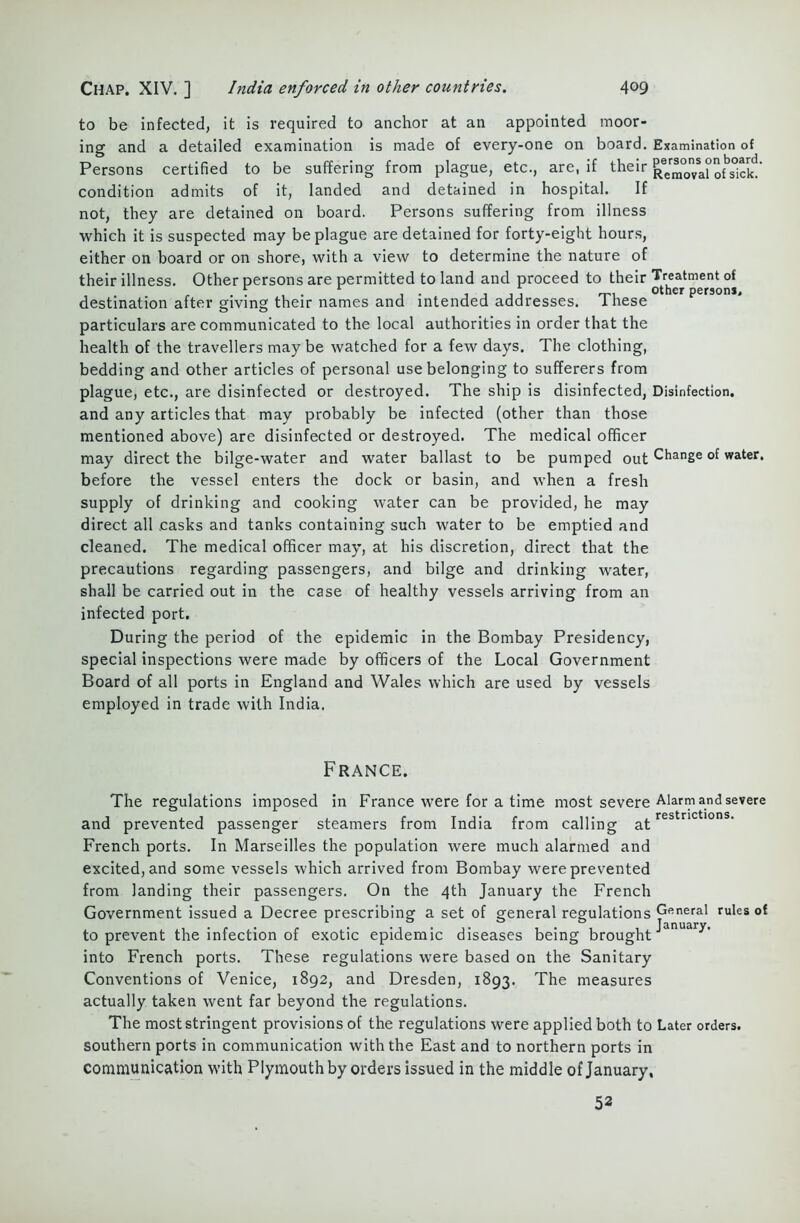 to be infected, it is required to anchor at an appointed moor- ing and a detailed examination is made of every-one on board. Examination of Persons certified to be suffering from plague, etc., are, if their Removal1 ofTi c k!’ condition admits of it, landed and detained in hospital. If not, they are detained on board. Persons suffering from illness which it is suspected may be plague are detained for forty-eight hours, either on board or on shore, with a view to determine the nature of their illness. Other persons are permitted to land and proceed to their Treatment of , . r . . . . , . i i ij t-i other persons, destination after giving their names and intended addresses. 1 hese particulars are communicated to the local authorities in order that the health of the travellers may be watched for a few days. The clothing, bedding and other articles of personal use belonging to sufferers from plague, etc., are disinfected or destroyed. The ship is disinfected, Disinfection. and any articles that may probably be infected (other than those mentioned above) are disinfected or destroyed. The medical officer may direct the bilge-water and water ballast to be pumped out Change of water. before the vessel enters the dock or basin, and when a fresh supply of drinking and cooking water can be provided, he may direct all casks and tanks containing such water to be emptied and cleaned. The medical officer may, at his discretion, direct that the precautions regarding passengers, and bilge and drinking water, shall be carried out in the case of healthy vessels arriving from an infected port. During the period of the epidemic in the Bombay Presidency, special inspections were made by officers of the Local Government Board of all ports in England and Wales which are used by vessels employed in trade with India. France. The regulations imposed in France were for a time most severe Alarm and severe and prevented passenger steamers from India from calling af.restnctlons' French ports. In Marseilles the population were much alarmed and excited, and some vessels which arrived from Bombay were prevented from landing their passengers. On the 4th January the French Government issued a Decree prescribing a set of general regulations General rules of to prevent the infection of exotic epidemic diseases being broughtJ into French ports. These regulations were based on the Sanitary Conventions of Venice, 1892, and Dresden, 1893. The measures actually taken went far beyond the regulations. The most stringent provisions of the regulations were applied both to Later orders, southern ports in communication with the East and to northern ports in communication with Plymouth by orders issued in the middle of January, 52