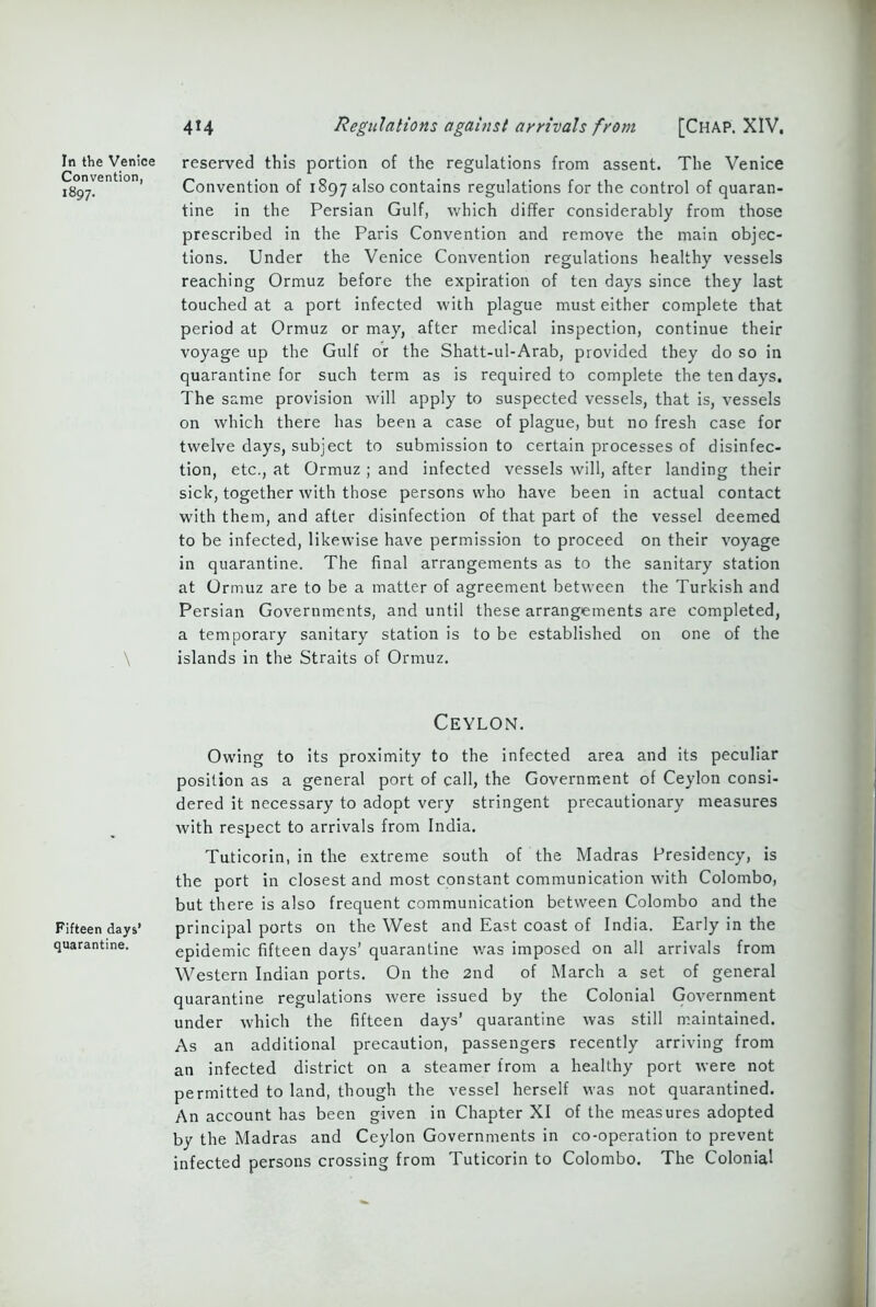 In the Venice Convention, 1897. \ Fifteen days’ quarantine. 414 Regulations against arrivals from [Chap. XIV. reserved this portion of the regulations from assent. The Venice Convention of 1897 also contains regulations for the control of quaran- tine in the Persian Gulf, which differ considerably from those prescribed in the Paris Convention and remove the main objec- tions. Under the Venice Convention regulations healthy vessels reaching Ormuz before the expiration of ten days since they last touched at a port infected with plague must either complete that period at Ormuz or may, after medical inspection, continue their voyage up the Gulf or the Shatt-ul-Arab, provided they do so in quarantine for such term as is required to complete the ten days. The same provision will apply to suspected vessels, that is, vessels on which there has been a case of plague, but no fresh case for twelve days, subject to submission to certain processes of disinfec- tion, etc., at Ormuz ; and infected vessels will, after landing their sick, together with those persons who have been in actual contact with them, and after disinfection of that part of the vessel deemed to be infected, likewise have permission to proceed on their voyage in quarantine. The final arrangements as to the sanitary station at Ormuz are to be a matter of agreement between the Turkish and Persian Governments, and until these arrangements are completed, a temporary sanitary station is to be established on one of the islands in the Straits of Ormuz. Ceylon. Owing to its proximity to the infected area and its peculiar position as a general port of call, the Government of Ceylon consi- dered it necessary to adopt very stringent precautionary measures with respect to arrivals from India. Tuticorin, in the extreme south of the Madras Presidency, is the port in closest and most constant communication with Colombo, but there is also frequent communication between Colombo and the principal ports on the West and East coast of India. Early in the epidemic fifteen days' quarantine was imposed on all arrivals from Western Indian ports. On the 2nd of March a set of general quarantine regulations were issued by the Colonial Government under which the fifteen days’ quarantine was still maintained. As an additional precaution, passengers recently arriving from an infected district on a steamer from a healthy port were not permitted to land, though the vessel herself was not quarantined. An account has been given in Chapter XI of the measures adopted by the Madras and Ceylon Governments in co-operation to prevent infected persons crossing from Tuticorin to Colombo. The Colonial