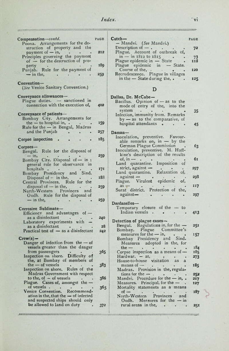 Compensation—contd. page Poona. Arrangements for the de- struction of property and the payment of — in, . . . 212 Principles governing the payment of — for the destruction of pro- perty . • • 189 Punjab. Rule for the payment of — in the, .... 259 Convention— (See Venice Sanitary Convention.) Conveyance allowances— Plague duties. — sanctioned in connection with the execution of, 402 Conveyance of patients— Bombay City. Arrangements for the — to hospital in, . . . 159 Rule for the — in Bengal, Madras and the Punjab . , . 257 Corpse inspection . . . .185 Corpses— Bengal. Rule for the disposal of — in, . . . 259 Bombay City. Disposal of— in : general rule for observance in hospitals . . . I71 Bombay Presidency and Sind. Disposal of — in the, . . 188 Central Provinces. Rule for the disposal of — in the, . . 259 North-Western Provinces and Oudh. Rule for the disposal of — in the, .... 259 Corrosive Sublimate— Efficiency and advantages of — as a disinfectant . . . 240 Laboratory experiments with — as a disinfectant ... 28 Practical test of — as a disinfectant 242 Crew(s) — Danger of infection from the — of vessels greater than the danger from passengers . . 365 Inspection on shore. Difficulty of the, at Bombay of members of the — of vessels . . . 383 Inspection on shore. Rules of the Madras Government with respect to the, of — of vessels . . 386 Plague. Cases of, amongst the — of vessels ..... 365 Venice Convention. Recommend- ation in the, that the — of infected and suspected ships should only be allowed to land on duty . 372 Cutch— PAGE — Mandvi. (See Mandvi.) Description of — . . . . 72 Plague. Account of outbreak of, in — in 1812 to 18x5 . . 73 Plague epidemic in — State . 118 Plague epidemic in — State. Course of the, .... 120 Recrudescence. Plague in villages in the — State during the, . . 125 D Dallas, Dr. McCabe— Bacillus. Opinion of — as to the mode of entry of the, into the system ... • 35 Infection, immunity from. Remarks by — as to the comparative, of hospital attendants ... 45 Daman— Inoculation, preventive. Favour- able remarks on, in — by the German Plague Commission . 63 Inoculation, preventive. M. Haff- kine’s description of the results of, in — . , . .61 Land quarantine. Imposition of strict, against — ... 297 Land quarantine. Relaxation of, against — .... 298 Plague. Virulent epidemic of, at— 117 Surat district. Protection of the, against— .... 297 Dardanelles— Temporary closure of the — to Indian vessels .... 413 Detection of plague cases— Bengal. Regulations in, for the — 251 Bombay. Plague Committee’s measures for the — in, . . 157 Bombay Presidency and Sind. Measures adopted in the, for the — 184 Corpse inspection as a means of — 185 Hard war. — at, . . . 273 House-to-house visitation as a means of — . . . . 185 Madras. Provision in the, regula- tions for the — . . . . 252 Mandvi. Procedure for the — in, . 217 Measures. Principal, for the — . 127 Mortality statements as a means of — 187 North-Western Provinces and Oudh. Measures for the — in rural areas in the, . . . 251