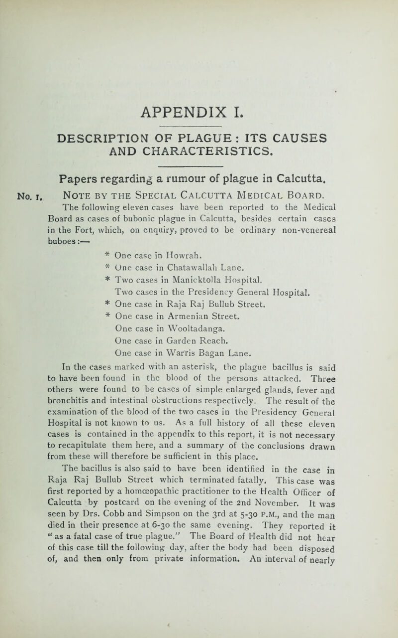 DESCRIPTION OF PLAGUE : ITS CAUSES AND CHARACTERISTICS. Papers regarding a rumour of plague in Calcutta. No. r. Note by the Special Calcutta Medical Board. The following eleven cases have been reported to the Medical Board as cases of bubonic plague in Calcutta, besides certain cases in the Fort, which, on enquiry, proved to be ordinary non-venereal buboes * One case in Howrah. * One case in Chatawallah Lane. * Two cases in Manicktolla Hospital. Two cases in the Presidency General Hospital. * One case in Raja Raj Bullub Street. * One case in Armenian Street. One case in Wooltadanga. One case in Garden Reach. One case in Warns Bagan Lane. In the cases marked with an asterisk, the plague bacillus is said to have been found in the blood of the persons attacked. Three others were found to be cases of simple enlarged glands, fever and bronchitis and intestinal obstructions respectively. The result of the examination of the blood of the two cases in the Presidency General Hospital is not known to us. As a full history of all these eleven cases is contained in the appendix to this report, it is not necessary to recapitulate them here, and a summary of the conclusions drawn from these will therefore be sufficient in this place. The bacillus is also said to have been identified in the case in Raja Raj Bullub Street which terminated fatally. This case was first reported by a homoeopathic practitioner to the Health Officer of Calcutta by postcard on the evening of the 2nd November. It was seen by Drs. Cobb and Simpson on the 3rd at 5-30 P.M., and the man died in their presence at 6-30 the same evening. They reported it “ as a fatal case of true plague. The Board of Health did not hear of this case till the following day, after the body had been disposed of, and then only from private information. An interval of nearly