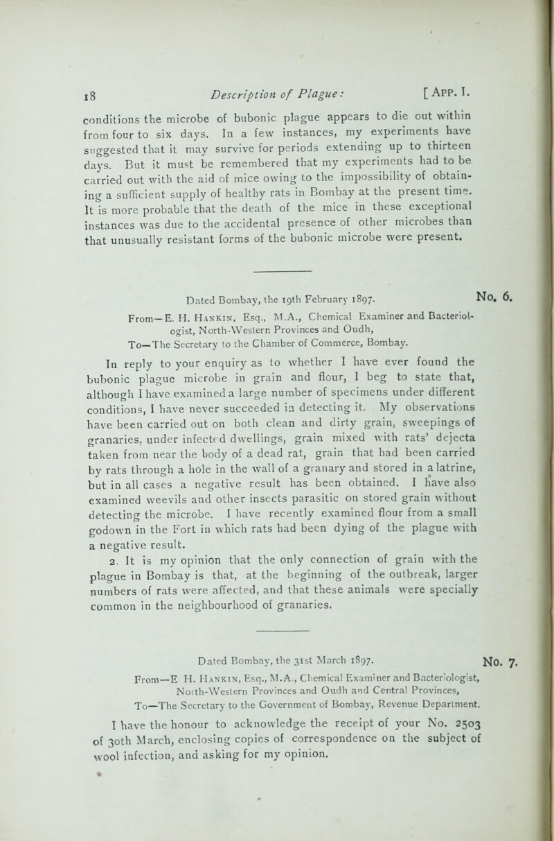 conditions the microbe of bubonic plague appears to die out within from four to six days. In a few instances, my experiments have suggested that it may survive for periods extending up to thirteen days. But it must be remembered that my experiments had to be carried out with the aid of mice owing to the impossibility of obtain- ing a sufficient supply of healthy rats in Bombay at the present time. It is more probable that the death of the mice in these exceptional instances was due to the accidental presence of other microbes than that unusually resistant forms of the bubonic microbe were present. Dated Bombay, the 19th February 1897. No, 6. From— E. H. Hankin, Esq., M.A., Chemical Examiner and Bacteriol- ogist, North-Western Provinces and Oudh, To—The Secretary to the Chamber of Commerce, Bombay. In reply to your enquiry as to whether I have ever found the bubonic plague microbe in grain and flour, I beg to state that, although I have examined a large number of specimens under different conditions, I have never succeeded in detecting it. My observations have been carried out on both clean and dirty grain, sweepings of granaries, under infected dwellings, grain mixed with rats’ dejecta taken from near the body of a dead rat, grain that had been carried by rats through a hole in the wall of a granary and stored in a latrine, but in all cases a negative result has been obtained. I have also examined weevils and other insects parasitic on stored grain without detecting the microbe. I have recently examined flour from a small godown in the Fort in which rats had been dying of the plague with a negative result. 2. It is my opinion that the only connection of grain with the plague in Bombay is that, at the beginning of the outbreak, larger numbers of rats were affected, and that these animals were specially common in the neighbourhood of granaries. Dated Eombay, the 31st March 1897. JsJq. 7. prom—p H. HaNktn, Esq., M.A., Chemical Examiner and Bacteriologist, North-Western Provinces and Oudh and Central Provinces, jo—Jhe Secretary to the Government of Bombay, Revenue Department. I have the honour to acknowledge the receipt of your No. 2503 of 30th March, enclosing copies of correspondence on the subject of wool infection, and asking for my opinion.