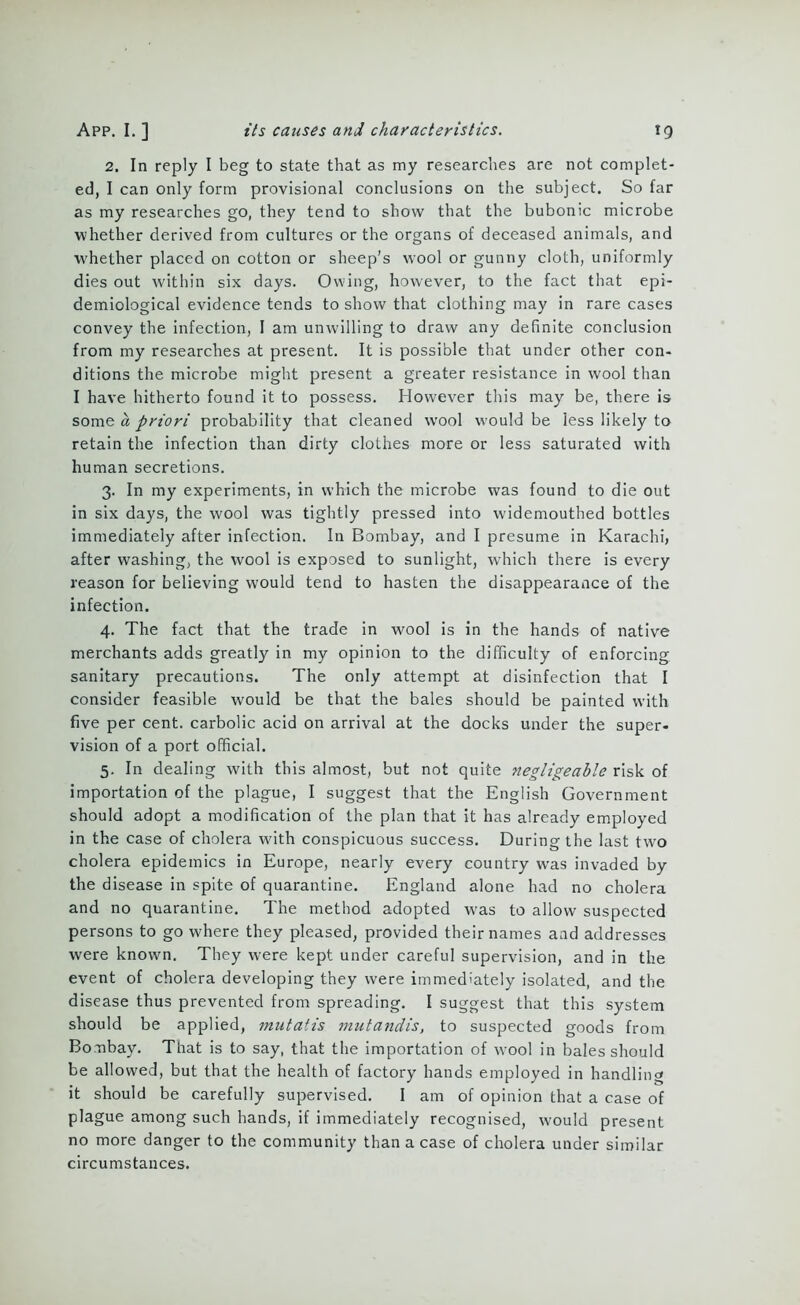 2. In reply I beg to state that as my researches are not complet- ed, I can only form provisional conclusions on the subject. So far as my researches go, they tend to show that the bubonic microbe whether derived from cultures or the organs of deceased animals, and whether placed on cotton or sheep’s wool or gunny cloth, uniformly dies out within six days. Owing, however, to the fact that epi- demiological evidence tends to show that clothing may in rare cases convey the infection, 1 am unwilling to draw any definite conclusion from my researches at present. It is possible that under other con- ditions the microbe might present a greater resistance in wool than I have hitherto found it to possess. However this may be, there is some a priori probability that cleaned wool would be less likely to retain the infection than dirty clothes more or less saturated with human secretions. 3. In my experiments, in which the microbe was found to die out in six days, the wool was tightly pressed into widemouthed bottles immediately after infection. In Bombay, and I presume in Karachi, after washing, the wool is exposed to sunlight, which there is every reason for believing would tend to hasten the disappearance of the infection. 4. The fact that the trade in wool is in the hands of native merchants adds greatly in my opinion to the difficulty of enforcing sanitary precautions. The only attempt at disinfection that I consider feasible would be that the bales should be painted with five per cent, carbolic acid on arrival at the docks under the super- vision of a port official. 5. In dealing with this almost, but not quite negligeable risk of importation of the plague, I suggest that the English Government should adopt a modification of the plan that it has already employed in the case of cholera with conspicuous success. During the last two cholera epidemics in Europe, nearly every country was invaded by the disease in spite of quarantine. England alone had no cholera and no quarantine. The method adopted -was to allow suspected persons to go where they pleased, provided their names aad addresses were known. They were kept under careful supervision, and in the event of cholera developing they were immediately isolated, and the disease thus prevented from spreading. I suggest that this system should be applied, mutatis mutandis, to suspected goods from Bombay. That is to say, that the importation of wool in bales should be allowed, but that the health of factory hands employed in handling it should be carefully supervised. I am of opinion that a case of plague among such hands, if immediately recognised, would present no more danger to the community than a case of cholera under similar circumstances.