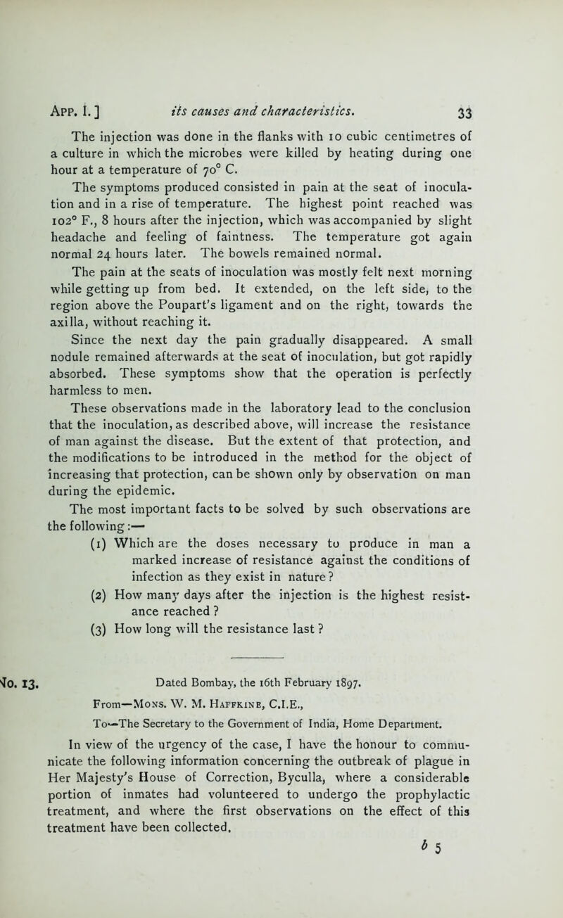 The injection was done in the flanks with io cubic centimetres of a culture in which the microbes were killed by heating during one hour at a temperature of 70° C. The symptoms produced consisted in pain at the seat of inocula- tion and in a rise of temperature. The highest point reached was 1020 F., 8 hours after the injection, which was accompanied by slight headache and feeling of faintness. The temperature got again normal 24 hours later. The bowels remained normal. The pain at the seats of inoculation was mostly felt next morning while getting up from bed. It extended, on the left side, to the region above the Poupart’s ligament and on the right, towards the axilla, without reaching it. Since the next day the pain gradually disappeared. A small nodule remained afterwards at the seat of inoculation, but got rapidly absorbed. These symptoms show that the operation is perfectly harmless to men. These observations made in the laboratory lead to the conclusion that the inoculation, as described above, will increase the resistance of man against the disease. But the extent of that protection, and the modifications to be introduced in the method for the object of increasing that protection, can be shown only by observation on man during the epidemic. The most important facts to be solved by such observations are the following:— (1) Which are the doses necessary to produce in man a marked increase of resistance against the conditions of infection as they exist in nature? (2) How many days after the injection is the highest resist- ance reached ? (3) How long will the resistance last ? Dated Bombay, the 16th February 1897. From—Mons. W. M. Haffkine, C.I.E., To—The Secretary to the Government of India, Home Department. In view of the urgency of the case, I have the honour to commu- nicate the following information concerning the outbreak of plague in Her Majesty's House of Correction, Byculla, where a considerable portion of inmates had volunteered to undergo the prophylactic treatment, and where the first observations on the effect of this treatment have been collected. b 5