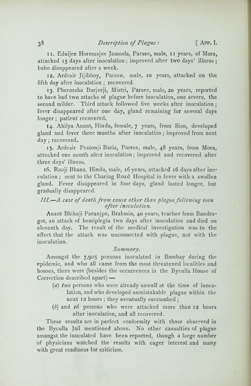 11. Eduljee Hormusjee Jamoola, Parsee, male, 11 years, of Mora, attacked 15 days after inoculation; improved after two days’ illness; bubo disappeared after a week. 12. Ardesir Jijibhoy, Parsee, male, 10 years, attacked on the fifth day after inoculation ; recovered. 13. Pherozsha Burjorji, Mistri, Parsee, male, 20 years, reported to have had two attacks of plague before inoculation, one severe, the second milder. Third attack followed five weeks after inoculation ; fever disappeared after one day, gland remaining for several days longer; patient recovered, 14. Ahilya Anant, Hindu, female, 7 years, from Sion, developed gland and fever three months after inoculation ; improved from next day; recovered. 15. Ardesir Pestonji Baria, Parsee, male, 48 years, from Mora, attacked one month after inoculation; improved and recovered after three days’ illness. 16. Raoji Bhana, Hindu, male, 16 years, attacked 16 days after ino- culation ; sent to the Charing Road Hospital in fever with a swollen gland. Fever disappeared in four days, gland lasted longer, but gradually disappeared. III.—A case of death from cause other than plague folloioing soon after inoculation. Anant Bhikaji Paranjpe, Brahmin, 40 years, teacher from Bandra- got, an attack of hemiplegia two days after inoculation and died on eleventh day. The result of the medical investigation was to the effect that the attack was unconnected with plague, nor with the inoculation. Summary. Amongst the 7,905 persons inoculated in Bombay during the epidemic, and who all came from the most threatened localities and houses, there were (besides the occurrences in the Byculla House of Correction described apart) — (а) two persons who were already unwell at the time of inocu- lation, and who developed unmistakable plague within the next 12 hours ; they eventually succumbed ; (б) and 16 persons who were attacked more than 12 hours after inoculation, and all recovered. These results are in perfect conformity with those observed in the Byculla Jail mentioned above. No other casualties of plague amongst the inoculated have been reported, though a large number of physicians watched the results with eager interest and many with great readiness for criticism.