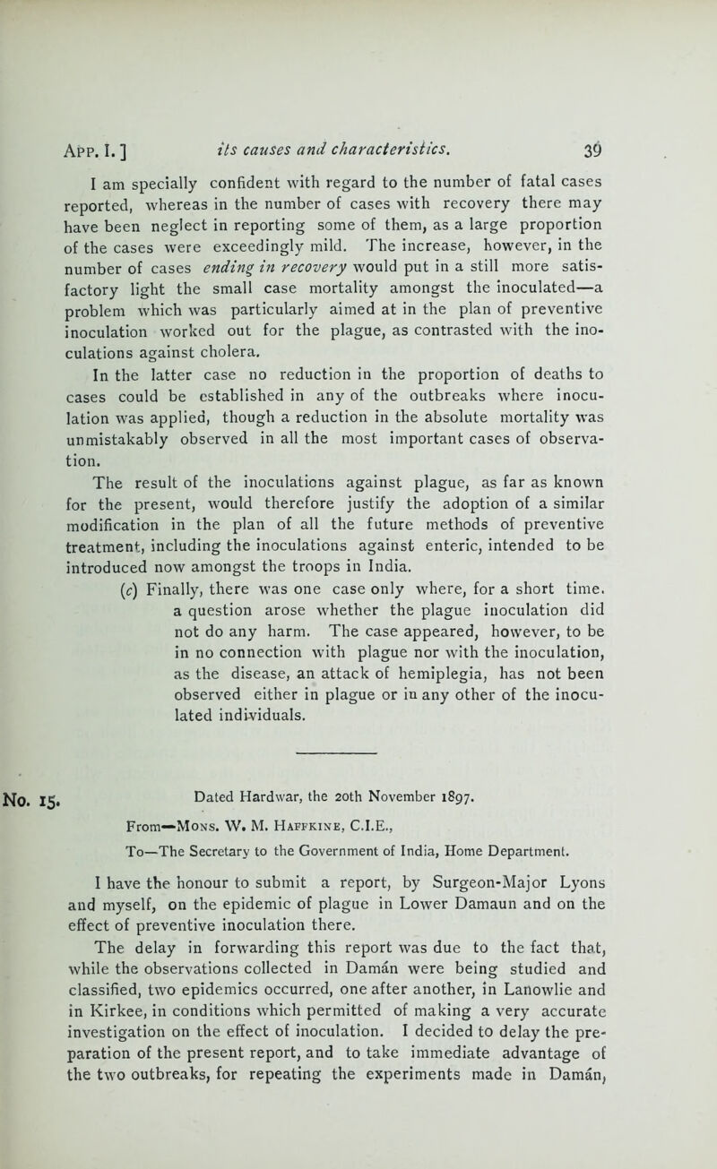 I am specially confident with regard to the number of fatal cases reported, whereas in the number of cases with recovery there may have been neglect in reporting some of them, as a large proportion of the cases were exceedingly mild. The increase, however, in the number of cases ending in recovery would put in a still more satis- factory light the small case mortality amongst the inoculated—a problem which was particularly aimed at in the plan of preventive inoculation worked out for the plague, as contrasted with the ino- culations against cholera. In the latter case no reduction in the proportion of deaths to cases could be established in any of the outbreaks where inocu- lation was applied, though a reduction in the absolute mortality was unmistakably observed in all the most important cases of observa- tion. The result of the inoculations against plague, as far as known for the present, would therefore justify the adoption of a similar modification in the plan of all the future methods of preventive treatment, including the inoculations against enteric, intended to be introduced now amongst the troops in India. (c) Finally, there was one case only where, for a short time, a question arose whether the plague inoculation did not do any harm. The case appeared, however, to be in no connection with plague nor with the inoculation, as the disease, an attack of hemiplegia, has not been observed either in plague or in any other of the inocu- lated individuals. £Jo. 1^, Dated Hardwar, the 20th November 1897. From—Mons. W. M. Haffkine, C.I.E., To—The Secretary to the Government of India, Home Department. I have the honour to submit a report, by Surgeon-Major Lyons and myself, on the epidemic of plague in Lower Damaun and on the effect of preventive inoculation there. The delay in forwarding this report was due to the fact that, while the observations collected in Daman were being studied and classified, two epidemics occurred, one after another, in Lanowlie and in Kirkee, in conditions which permitted of making a very accurate investigation on the effect of inoculation. I decided to delay the pre- paration of the present report, and to take immediate advantage of the two outbreaks, for repeating the experiments made in Daman,