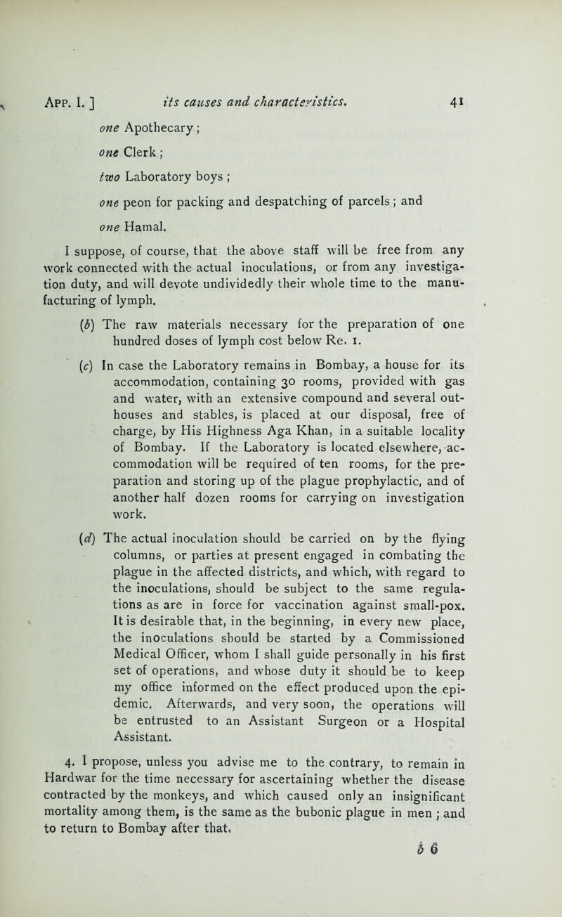 one Apothecary; one Clerk ; two Laboratory boys ; one peon for packing and despatching of parcels; and one Hamal. I suppose, of course, that the above staff will be free from any work connected with the actual inoculations, or from any investiga- tion duty, and will devote undividedly their whole time to the manu- facturing of lymph, ((5) The raw materials necessary for the preparation of one hundred doses of lymph cost below Re. 1. (c) In case the Laboratory remains in Bombay, a house for its accommodation, containing 30 rooms, provided with gas and water, with an extensive compound and several out- houses and stables, is placed at our disposal, free of charge, by His Highness Aga Khan, in a suitable locality of Bombay. If the Laboratory is located elsewhere, ac- commodation will be required of ten rooms, for the pre- paration and storing up of the plague prophylactic, and of another half dozen rooms for carrying on investigation wrork. (d) The actual inoculation should be carried on by the flying columns, or parties at present engaged in combating the plague in the affected districts, and which, with regard to the inoculations, should be subject to the same regula- tions as are in force for vaccination against small-pox. It is desirable that, in the beginning, in every new place, the inoculations should be started by a Commissioned Medical Officer, whom I shall guide personally in his first set of operations, and whose duty it should be to keep my office informed on the effect produced upon the epi- demic. Afterwards, and very soon, the operations will be entrusted to an Assistant Surgeon or a Hospital Assistant. 4. 1 propose, unless you advise me to the contrary, to remain in Hardwar for the time necessary for ascertaining whether the disease contracted by the monkeys, and which caused only an insignificant mortality among them, is the same as the bubonic plague in men ; and to return to Bombay after that. b 6