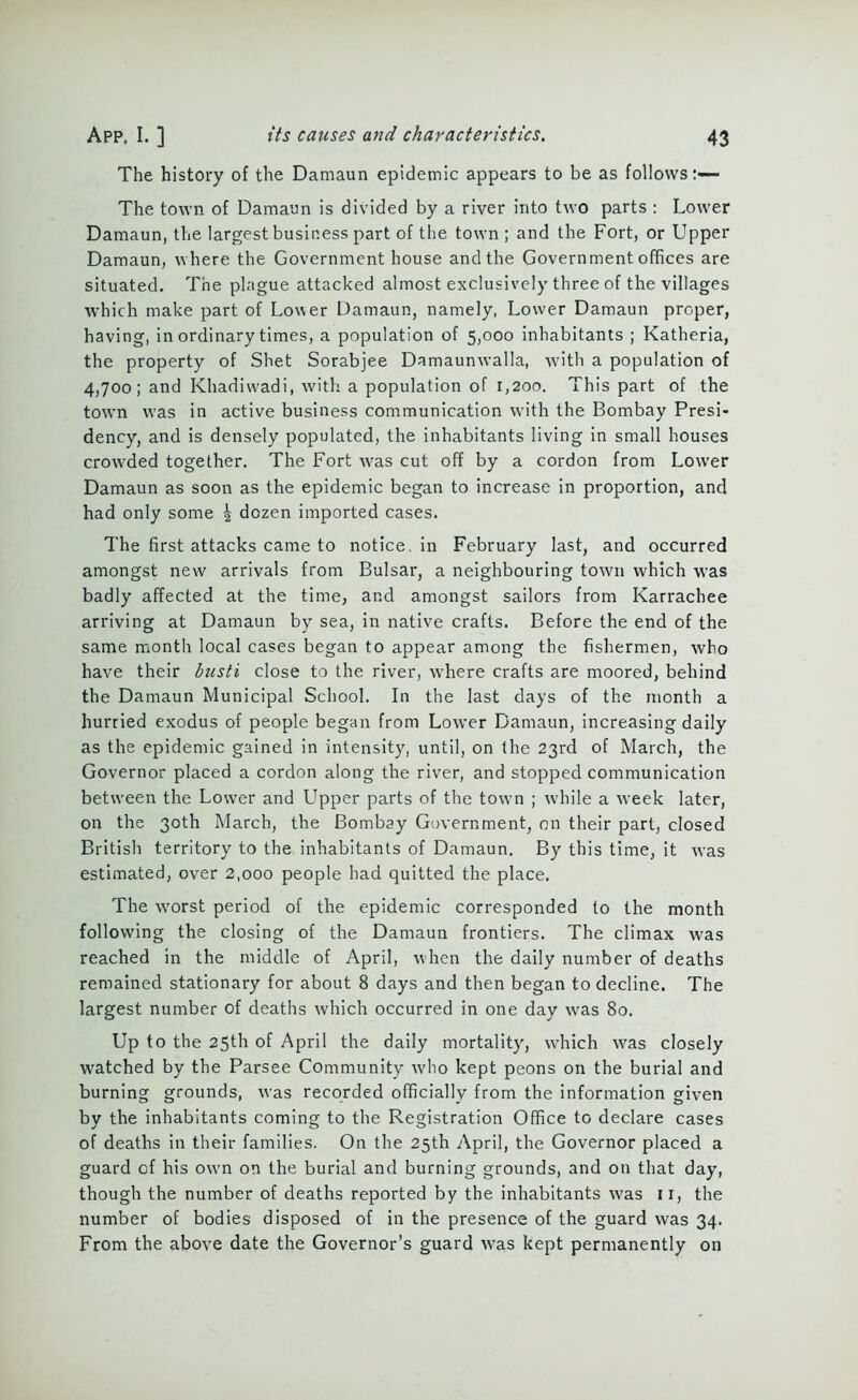 The history of the Damaun epidemic appears to be as follows:— The town of Damaun is divided by a river into two parts : Lower Damaun, the largest business part of the town ; and the Fort, or Upper Damaun, where the Government house and the Government offices are situated. The plague attacked almost exclusively three of the villages which make part of Lower Damaun, namely, Lower Damaun proper, having, in ordinary times, a population of 5,000 inhabitants ; Katheria, the property of Shet Sorabjee Damaunwalla, with a population of 4,700; and Khadiwadi, with a population of 1,200. This part of the town was in active business communication with the Bombay Presi- dency, and is densely populated, the inhabitants living in small houses crowded together. The Fort was cut off by a cordon from Lower Damaun as soon as the epidemic began to increase in proportion, and had only some | dozen imported cases. The first attacks came to notice, in February last, and occurred amongst new arrivals from Bulsar, a neighbouring town which was badly affected at the time, and amongst sailors from Karrachee arriving at Damaun by sea, in native crafts. Before the end of the same month local cases began to appear among the fishermen, who have their busti close to the river, where crafts are moored, behind the Damaun Municipal School. In the last days of the month a hurried exodus of people began from Lower Damaun, increasing daily as the epidemic gained in intensity, until, on the 23rd of March, the Governor placed a cordon along the river, and stopped communication between the Lower and Upper parts of the tow'n ; while a week later, on the 30th March, the Bombay Government, on their part, closed British territory to the inhabitants of Damaun. By this time, it was estimated, over 2,000 people had quitted the place. The worst period of the epidemic corresponded to the month following the closing of the Damaun frontiers. The climax was reached in the middle of April, when the daily number of deaths remained stationary for about 8 days and then began to decline. The largest number of deaths which occurred in one day was 80. Up to the 25th of April the daily mortality, which was closely watched by the Parsee Community who kept peons on the burial and burning grounds, was recorded officially from the information given by the inhabitants coming to the Registration Office to declare cases of deaths in their families. On the 25th April, the Governor placed a guard of his own on the burial and burning grounds, and on that day, though the number of deaths reported by the inhabitants was 11, the number of bodies disposed of in the presence of the guard was 34. From the above date the Governor’s guard was kept permanently on