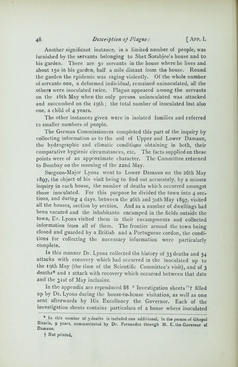 Another significant instance, in a limited number of people, was furnished by the servants belonging to Shet Sorabjee’s house and to his garden. There are 50 servants in the house where he lives and about 150 in his garden, half a mile distant from the house. Round the garden the epidemic was raging violently. Of the whole number of servants one, a deformed individual, remained uninoculated, all the others were inoculated twice. Plague appeared among the servants on the 16th May when the only person uninoculated was attacked and succumbed on the 19th ; the total number of inoculated lost also one, a child of 4 years. The other instances given were in isolated families and referred to smaller numbers of people. The German Commissioners completed this part of the inquiry by collecting information as to the soil of Upper and Lower Damaun, the hydrographic and climatic conditions obtaining in both, their comparative hygienic circumstances, etc. The facts supplied on these points were of an approximate character. The Committee returned to Bombay on the morning of the 22nd May. Surgeon-Major Lyons went to Lower Damaun on the 26th May 1897, the object of his visit being to find out accurately, by a minute inquiry in each house, the number of deaths which occurred amongst those inoculated. For this purpose he divided the town into 4 sec- tions, and during 4 days, between the 26th and 30th May 1897, visited all the houses, section by section. And as a number of dwellings had been vacated and the inhabitants encamped in the fields outside the town, Cr. Lyons visited them in their encampments and collected information from all of them. The frontier around the town being closed and guarded by a British and a Portuguese cordon, the condi- tions for collecting the necessary information were particularly complete. In this manner Dr. Lyons collected the history of 33 deaths and 54 attacks with recovery which had occurred in the inoculated up to the 19th May (the time of the Scientific Committee’s visit), and of 3 deaths* and 1 attack with recovery which occurred between that date and the 31st of May inclusive. In the appendix are reproduced 88 “ Investigation sheets t filled up by Dr. Lyons during the house-to-house visitation, as well as one sent afterwards by His Excellency the Governor. Each of the investigation sheets contains particulars of a house where inoculated * In this number of 3 deaths is included one additional, In the person of Ghopal Bicaria, 9 years, communicated by Dr. Fernandez through H. E. the Governor of Damaun. t Not printed,