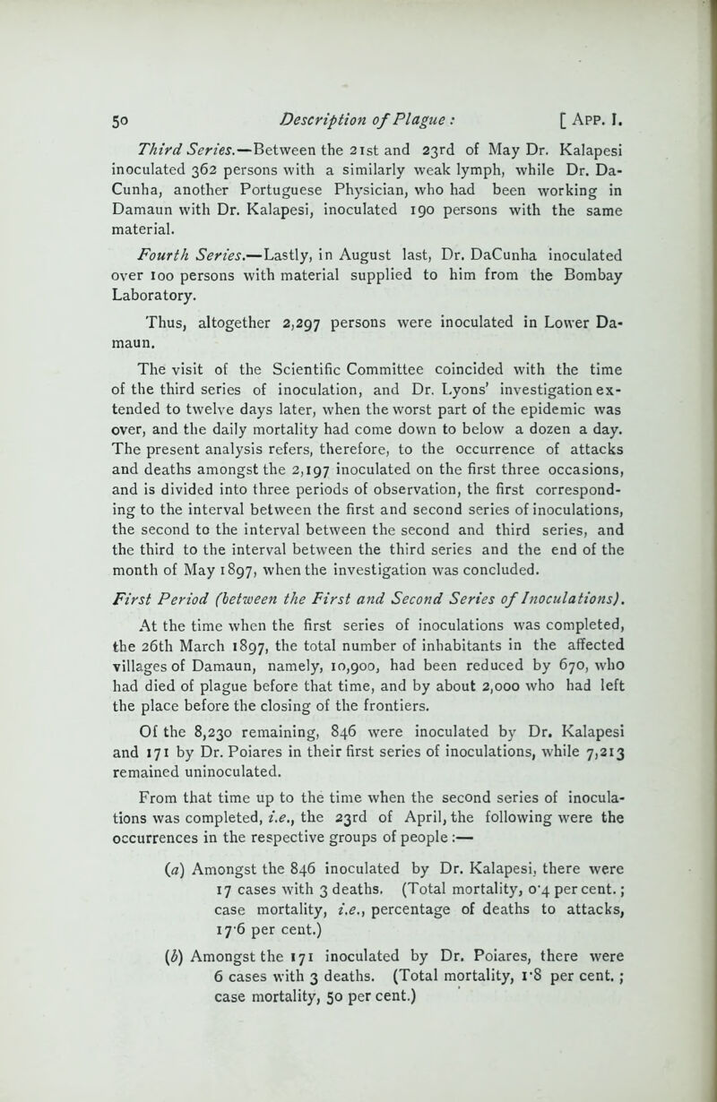 Third Series.—Between the 21st and 23rd of May Dr. Kalapesi inoculated 362 persons with a similarly weak lymph, while Dr. Da- Cunha, another Portuguese Physician, who had been working in Damaun with Dr. Kalapesi, inoculated 190 persons with the same material. Fourth Series.—Lastly, in August last, Dr. DaCunha inoculated over 100 persons with material supplied to him from the Bombay Laboratory. Thus, altogether 2,297 persons were inoculated in Lower Da- maun. The visit of the Scientific Committee coincided with the time of the third series of inoculation, and Dr. Lyons’ investigation ex- tended to twelve days later, when the worst part of the epidemic was over, and the daily mortality had come down to below a dozen a day. The present analysis refers, therefore, to the occurrence of attacks and deaths amongst the 2,197 inoculated on the first three occasions, and is divided into three periods of observation, the first correspond- ing to the interval between the first and second series of inoculations, the second to the interval between the second and third series, and the third to the interval between the third series and the end of the month of May 1897, when the investigation was concluded. First Period (between the First and Second Series of Inoculations). At the time when the first series of inoculations was completed, the 26th March 1897, the total number of inhabitants in the affected villages of Damaun, namely, 10,900, had been reduced by 670, who had died of plague before that time, and by about 2,000 who had left the place before the closing of the frontiers. Of the 8,230 remaining, 846 were inoculated by Dr. Kalapesi and 171 by Dr. Poiares in their first series of inoculations, while 7,213 remained uninoculated. From that time up to the time when the second series of inocula- tions was completed, i.e., the 23rd of April, the following were the occurrences in the respective groups of people (a) Amongst the 846 inoculated by Dr. Kalapesi, there were 17 cases with 3 deaths. (Total mortality, o-4 percent.; case mortality, i.e., percentage of deaths to attacks, 17-6 per cent.) (£) Amongst the 171 inoculated by Dr. Poiares, there were 6 cases with 3 deaths. (Total mortality, r8 per cent. ; case mortality, 50 per cent.)