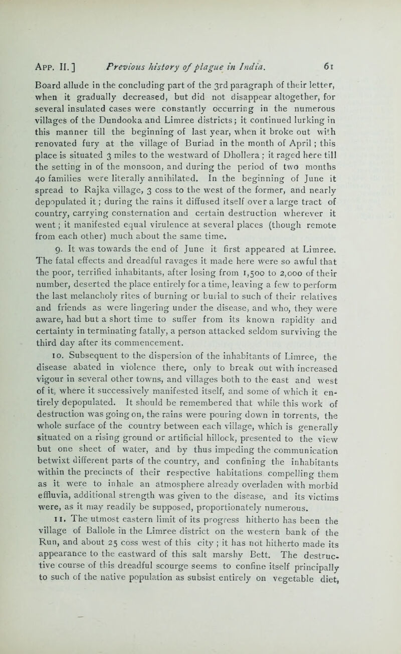 Board allude in the concluding part of the 3rd paragraph of their letter, when it gradually decreased, but did not disappear altogether, for several insulated cases were constantly occurring in the numerous villages of the Dundooka and Limree districts; it continued lurking in this manner till the beginning of last year, when it broke out with renovated fury at the village of Buriad in the month of April ; this place is situated 3 miles to the westward of Dhollera ; it raged here till the setting in of the monsoon, and during the period of two months 40 families were literally annihilated. In the beginning of June it spread to Rajka village, 3 coss to the west of the former, and nearly depopulated it; during the rains it diffused itself over a large tract of country, carrying consternation and certain destruction wherever it went; it manifested equal virulence at several places (though remote from each other) much about the same time. 9. It was towards the end of June it first appeared at Limree. The fatal effects and dreadful ravages it made here were so awful that the poor, terrified inhabitants, after losing from 1,500 to 2,000 of their number, deserted the place entirely for a time, leaving a few to perform the last melancholy rites of burning or burial to such of their relatives and friends as were lingering under the disease, and who, they were aware, had but a short time to suffer from its known rapidity and certainty in terminating fatally, a person attacked seldom surviving the third day after its commencement. 10. Subsequent to the dispersion of the inhabitants of Limree, the disease abated in violence there, only to break out with increased vigour in several other towns, and villages both to the east and west of it, where it successively manifested itself, and some of which it en- tirely depopulated. It should be remembered that while this work of destruction was going on, the rains were pouring down in torrents, the whole surface of the country between each village, which is generally situated on a rising ground or artificial hillock, presented to the view but one sheet of water, and by thus impeding the communication betwixt different parts of the country, and confining the inhabitants within the precincts of their respective habitations compelling them as it were to inhale an atmosphere already overladen with morbid effluvia, additional strength was given to the disease, and its victims were, as it may readily be supposed, proportionately numerous. 11. The utmost eastern limit of its progress hitherto has been the village of Ballole in the Limree district on the western bank of the Run, and about 25 coss west of this city ; it has not hitherto made its appearance to the eastward of this salt marshy Bett. The destruc- tive course of this dreadful scourge seems to confine itself principally to such of the native population as subsist entirely on vegetable diet,