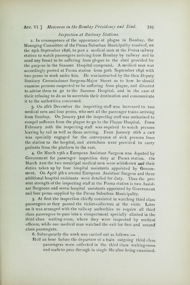 Inspection at Railway Stations. 2. In consequence of the appearance of plague in Bombay, the Managing Committee of the Poona Suburban Municipality resolved, on the 29th September 1896, to post a medical man at the Poona railway station to watch passengers arriving from Bombay by railway and to send any found to be suffering from plague to the shed provided for the purpose in the Sassoon Hospital compound. A medical man was accordingly posted at Poona station from 30th September 1896 with two peons to work under him. He was instructed by the then Deputy Sanitary Commissioner Surgeon-Major Street as to how he should examine persons suspected to be suffering from plague, and directed to advise them to go to the Sassoon Hospital, and in the case of their refusing to do so to ascertain their destination and communicate it to the authorities concerned. 3. On 28th December the inspecting staff was increased to two medical men and four peons, who met all the passenger trains arriving from Bombay. On January 31st the inspecting staff was authorised to compel sufferers from the plague to go to the Plague Hospital. From February 20th the inspecting staff was required to watch persons leaving by rail as well as those arriving. From January 16th a cart was specially engaged for the conveyance of sick persons from the station to the hospital, and stretchers were provided to carry patients from the platform to the cart. 4. On March 15th a European Assistant Surgeon was deputed by Government for passenger inspection duty at Poona station. On March 21st the two municipal medical men were withdrawn and their duties taken up by four hospital assistants appointed by Govern- ment. On April 5th a second European Assistant Surgeon and three additional hospital assistants were detailed for duty. Thus the pre- sent strength of the inspecting staff at the Poona station is two Assist- ant Surgeons and seven hospital assistants appointed by Government and four peons supplied by the Poona Suburban Municipality. 5. At first the inspection chiefly consisted in watching third class passengers as they passed the ticket-collectors at the exits. Later on it was arranged with the railway authorities to require all third class passengers to pass into a compartment specially allotted in the third class waiting-room, where they were inspected by medical officers, while one medical man watched the exit for first and second class passengers. 6. Subsequently the work was carried out as follows :— Half an hour before the departure of a train outgoing third class passengers were collected in the third class waiting-room and made to pass through in single fde after being examined.