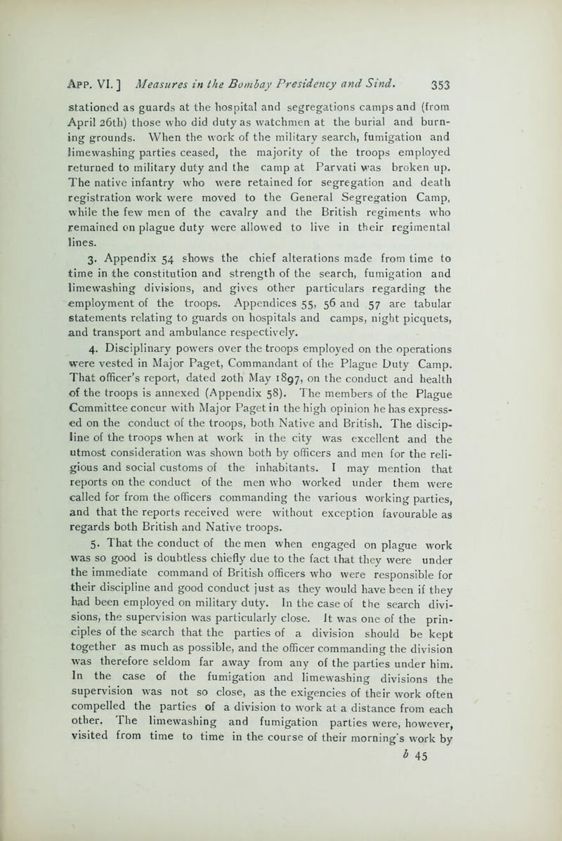 stationed as guards at the hospital and segregations camps and (from April 26th) those who did duty as watchmen at the burial and burn- ing grounds. When the work of the military search, fumigation and limewashing parties ceased, the majority of the troops employed returned to military duty and the camp at Parvati was broken up. The native infantry who were retained for segregation and death registration work were moved to the General Segregation Camp, while the few men of the cavalry and the British regiments who remained on plague duty were allowed to live in their regimental lines. 3. Appendix 54 shows the chief alterations made from time to time in the constitution and strength of the search, fumigation and limewashing divisions, and gives other particulars regarding the employment of the troops. Appendices 55, 56 and 57 are tabular statements relating to guards on hospitals and camps, night picquets, and transport and ambulance respectively. 4. Disciplinary powers over the troops employed on the operations were vested in Major Paget, Commandant of the Plague Duty Camp. That officer’s report, dated 20th May 1897, on the conduct and health of the troops is annexed (Appendix 58). The members of the Plague Committee concur with Major Paget in the high opinion he has express- ed on the conduct of the troops, both Native and British. The discip- line of the troops when at work in the city was excellent and the utmost consideration was shown both by officers and men for the reli- gious and social customs of the inhabitants. I may mention that reports on the conduct of the men who worked under them were called for from the officers commanding the various working parties, and that the reports received were without exception favourable as regards both British and Native troops. 5. That the conduct of the men when engaged on plague work was so good is doubtless chiefly due to the fact that they were under the immediate command of British officers who were responsible for their discipline and good conduct just as they would have been if they had been employed on military duty. In the case of the search divi- sions, the supervision was particularly close. It was one of the prin- ciples of the search that the parties of a division should be kept together as much as possible, and the officer commanding the division was therefore seldom far away from any of the parties under him. In the case of the fumigation and limewashing divisions the supervision was not so close, as the exigencies of their work often compelled the parties of a division to work at a distance from each other. I he limewashing and fumigation parties were, however, visited from time to time in the course of their morning’s work by 45