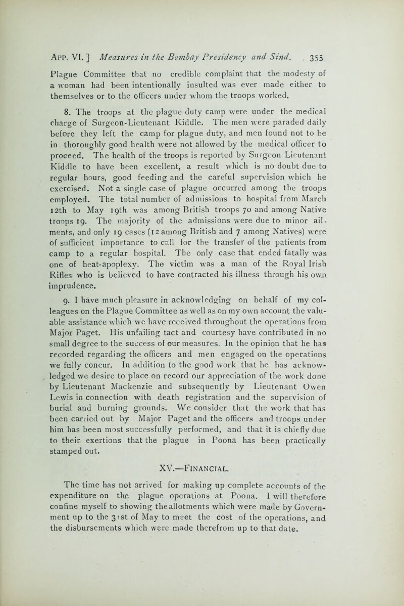 Plague Committee that no credible complaint that the modesty of a woman had been intentionally insulted was ever made either to themselves or to the officers under whom the troops worked. 8. The troops at the plague duty camp were under the medical charge of Surgeon-Lieutenant Kiddle. The men were paraded daily before they left the camp for plague duty, and men found not to be in thoroughly good health were not allowed by the medical officer to proceed. The health of the troops is reported by Surgeon Lieutenant Kiddle to have been excellent, a result which is no doubt due to regular hours, good feeding and the careful supervision which he exercised. Not a single case of plague occurred among the troops employed. The total number of admissions to hospital from March 12th to May i Qth was among British troops 70 and among Native troops 19. The majority of the admissions were due to minor ail- ments, and only 19 cases (12 among British and 7 among Natives) were of sufficient importance to call for the transfer of the patients from camp to a regular hospital. The only case that ended fatally was one of heat-apoplexy. The victim was a man of the Royal Irish Rifles who is believed to have contracted his illness through his own imprudence. 9. I have much pleasure in acknowledging on behalf of my col- leagues on the Plague Committee as well as on my own account the valu- able assistance which we have received throughout the operations from Major Paget. His unfailing tact and courtesy have contributed in no small degree to the success of our measures. In the opinion that he has recorded regarding the officers and men engaged on the operations we fully concur. In addition to the good work that he has acknow- ledged we desire to place on record our appreciation of the work done by Lieutenant Mackenzie and subsequently by Lieutenant Owen Lewis in connection with death registration and the supervision of burial and burning grounds. VVe consider that the work that has been carried out by Major Paget and the officers and troops under him has been most successfully performed, and that it is chiefly due to their exertions that the plague in Poona has been practically stamped out. XV.—Financial. The time has not arrived for making up complete accounts of the expenditure on the plague operations at Poona. I will therefore confine myself to showing theallotments which were made by Govern- ment up to the 31st of May to meet the cost of the operations and the disbursements which were made therefrom up to that date.
