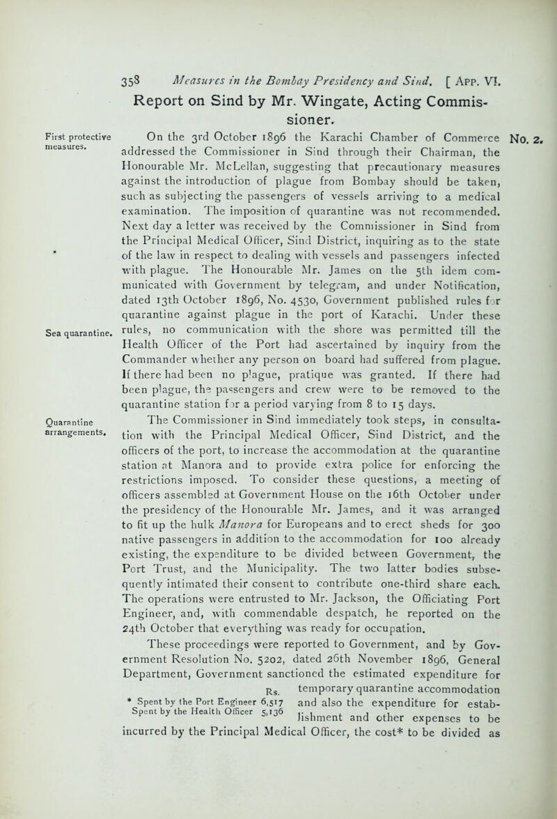 First protective measures. Sea quarantine. Quarantine arrangements. 358 Measures in the Bombay Presidency and Sind. [ App. V!. Report on Sind by Mr. Wingate, Acting Commis- sioner. On the 3rd October 1896 the Karachi Chamber of Commerce NO. 2. addressed the Commissioner in Sind through their Chairman, the Honourable Mr. McLellan, suggesting that precautionary measures against the introduction of plague from Bombay should be taken, such as subjecting the passengers of vessels arriving to a medical examination. The imposition of quarantine was not recommended. Next day a letter was received by the Commissioner in Sind from the Principal Medical Officer, Sind District, inquiring as to the state of the law in respect to dealing with vessels and passengers infected v/ith plague. The Honourable Mr. James on the 5th idem com- municated with Government by telegram, and under Notification, dated 13th October 1896, No. 4530, Government published rules for quarantine against plague in the port of Karachi. Under these rules, no communication with the shore was permitted till the Health Officer of the Port had ascertained by inquiry from the Commander whether any person on board had suffered from plague. If there had been no p'ague, pratique was granted. If there had been plague, the passengers and crew were to be removed to the quarantine station for a period varying from 8 to 15 days. The Commissioner in Sind immediately took steps, in consulta- tion with the Principal Medical Officer, Sind District, and the officers of the port, to increase the accommodation at the quarantine station at Manora and to provide extra police for enforcing the restrictions imposed. To consider these questions, a meeting of officers assembled at Government House on the 16th October under the presidency of the Honourable Mr. James, and it was arranged to fit up the hulk Manora for Europeans and to erect sheds for 300 native passengers in addition to the accommodation for 100 already existing, the expenditure to be divided between Government, the Port Trust, and the Municipality. The two latter bodies subse- quently intimated their consent to contribute one-third share each. The operations were entrusted to Mr. Jackson, the Officiating Port Engineer, and, with commendable despatch, he reported on the 24th October that everything was ready for occupation. These proceedings were reported to Government, and by Gov- ernment Resolution No. 5202, dated 26th November 1896, General Department, Government sanctioned the estimated expenditure for Rs temporary quarantine accommodation * Spent by the Port Engineer 6,517 and also the expenditure for estab- Spent by the Health Officer 5,136 , , , , hshment and other expenses to be incurred by the Principal Medical Officer, the cost* to be divided as