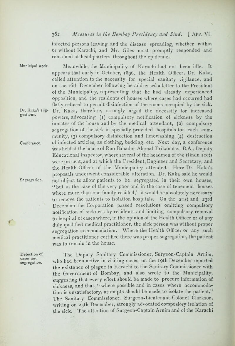 Municipal work. Dr. Kaka’s sug- gestions. Conference. Segregation. Detection of cases and segregation. 362 Measures in the Bombay Presidency and Sind. [ App. VI. infected persons leaving and the disease spreading, whether within Or without Karachi, and Mr. Giles most promptly responded and remained at headquarters throughout the epidemic. Meanwhile, the Municipality of Karachi had not been idle. It appears that early in October, 1896, the Health Officer, Dr. Kaka, called attention to the necessity for special sanitary vigilance, and on the 16th December following he addressed a letter to the President of the Municipality, representing that he had already experienced opposition, and the residents of houses where cases had occurred had flatly refused to permit disinfection of the rooms occupied by the sick. Dr. Kaka, therefore, strongly urged the necessity for increased powers, advocating (1) compulsory notification of sickness by the inmates of the house and by the medical attendant, (2) compulsory segregation of the sick in specially provided hospitals for each com- munity, (3) compulsory disinfection and limewashing, (4) destruction of infected articles, as clothing, bedding, etc. Next day, a conference was held at the house of Rao Bahadur Alumal Trikamdas, B.A., Deputy Educational Inspector, where several of the headmen of the Hindu sects were present, and at which the President, Engineer and Secretary, and the Health Officer of the Municipality attended. Here Dr. Kaka's proposals underwent considerable alteration. Dr. Kaka said he would not object to allow patients to be segregated in their own houses, “ but in the case of the very poor and in the case of tenement houses where more than one family resided,” it would be absolutely necessary to remove the patients to isolation hospitals. On the 21st and 23rd December the Corporation passed resolutions omitting compulsory notification of sickness by residents and limiting compulsory removal to hospital of cases where, in the opinion of the Health Officer or of any duly qualified medical practitioner, the sick person was without proper segregation accommodation. Where the Health Officer or any such medical practitioner certified there was proper segregation, the patient was to remain in the house. The Deputy Sanitary Commissioner, Surgeon-Captain Arnim, who had been active in visiting cases, on the 19th December reported the existence of plague in Karachi to the Sanitary Commissioner with the Government of Bombay, and also wrote to the Municipality, suggesting that every effort should be made to procure information of sickness, and that, “ where possible and in cases where accommoda- tion is unsatisfactory, attempts should be made to isolate the patient.” The Sanitary Commissioner, Surgeon-Lieutenant-Colonel Clarkson, writing on 25th December, strongly advocated compuslory isolation of the sick. The attention of Surgeon-Captain Arnim and of the Karachi