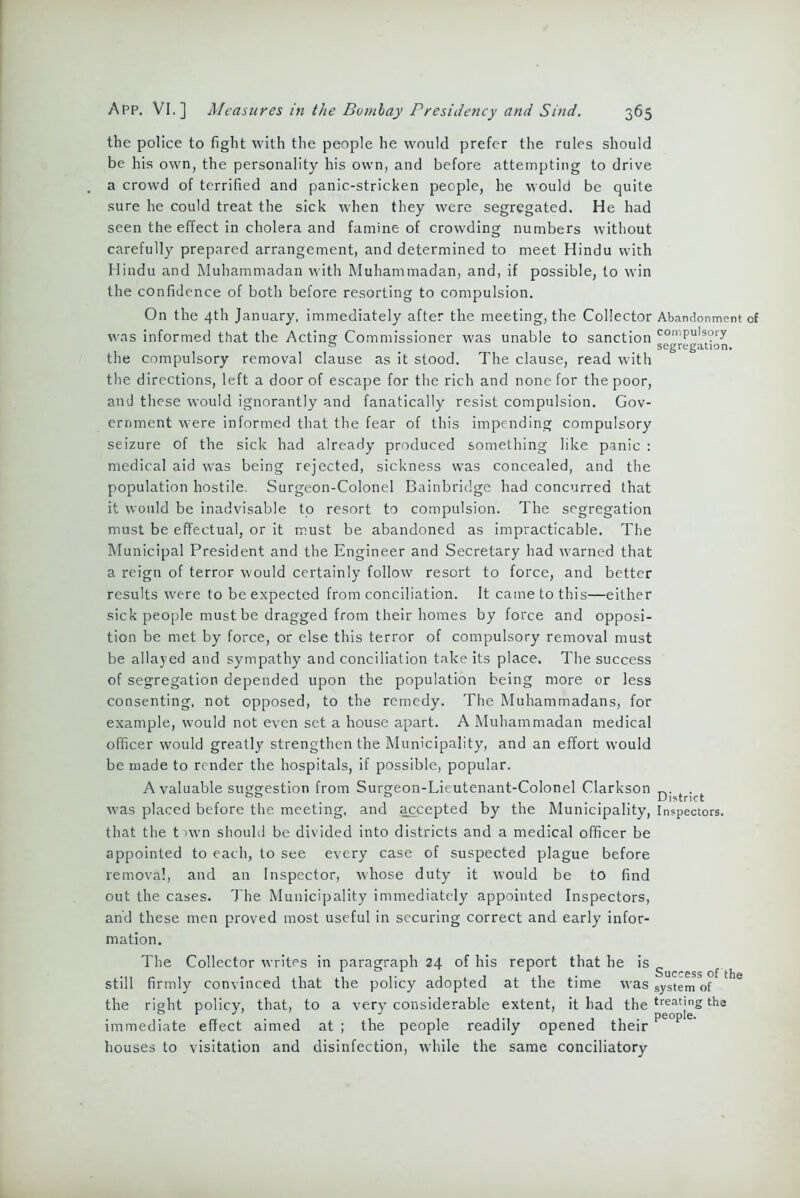 the police to fight with the people he would prefer the rules should be his own, the personality his own, and before attempting to drive a crowd of terrified and panic-stricken people, he would be quite sure he could treat the sick when they were segregated. He had seen the effect in cholera and famine of crowding numbers without carefully prepared arrangement, and determined to meet Hindu with Hindu and Muhammadan with Muhammadan, and, if possible, to win the confidence of both before resorting to compulsion. On the 4th January, immediately after the meeting, the Collector Abandonment of was informed that the Acting Commissioner was unable to sanction coniPu,s°ry segregation. the compulsory removal clause as it stood. The clause, read with the directions, left a door of escape for the rich and none for the poor, and these would ignorantly and fanatically resist compulsion. Gov- ernment were informed that the fear of this impending compulsory seizure of the sick had already produced something like panic : medical aid wras being rejected, sickness was concealed, and the population hostile. Surgeon-Colonel Bainbridge had concurred that it would be inadvisable to resort to compulsion. The segregation must be effectual, or it must be abandoned as impracticable. The Municipal President and the Engineer and Secretary had warned that a reign of terror would certainly follow resort to force, and better results were to be expected from conciliation. It came to this—either sick people must be dragged from their homes by force and opposi- tion be met by force, or else this terror of compulsory removal must be allayed and sympathy and conciliation take its place. The success of segregation depended upon the population being more or less consenting, not opposed, to the remedy. The Muhammadans, for example, would not even set a house apart. A Muhammadan medical officer would greatly strengthen the Municipality, and an effort would be made to render the hospitals, if possible, popular. A valuable suggestion from Surgeon-Lieutenant-Colonel Clarkson , . was placed before the meeting, and accepted by the Municipality, Inspectors, that the tnvn should be divided into districts and a medical officer be appointed to each, to see every case of suspected plague before removal, and an Inspector, whose duty it would be to find out the cases. The Municipality immediately appointed Inspectors, and these men proved most useful in securing correct and early infor- mation. The Collector writes in paragraph 24 of his report that he is g still firmly convinced that the policy adopted at the time was system of the right policy, that, to a very considerable extent, it had the the immediate effect aimed at ; the people readily opened their houses to visitation and disinfection, while the same conciliatory