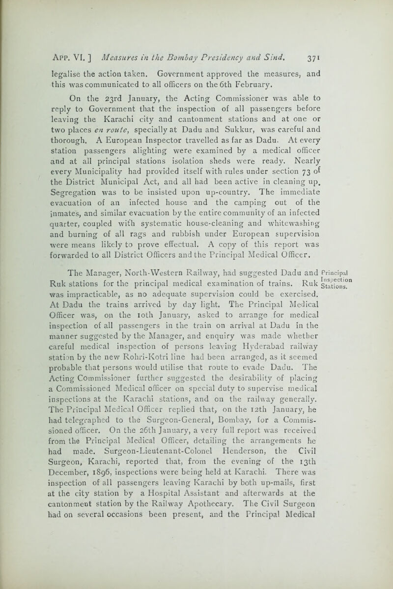 legalise the action taken. Government approved the measures, and this was communicated to all officers on the 6tn February, On the 23rd January, the Acting Commissioner was able to reply to Government that the inspection of all passengers before leaving the Karachi city and cantonment stations and at one or two places en route, specially at Dadu and Sukkur, was careful and thorough. A European Inspector travelled as far as Dadu. At every station passengers alighting were examined by a medical officer and at all principal stations isolation sheds were ready. Nearly every Municipality had provided itself with rules under section 73 of the District Municipal Act, and all had been active in cleaning up. Segregation was to be insisted upon up-country. The immediate evacuation of an infected house and the camping out of the inmates, and similar evacuation by the entire community of an infected quarter, coupled with systematic house-cleaning and whitewashing and burning of all rags and rubbish under European supervision were means likely to prove effectual. A copy of this report was forwarded to all District Officers and the Principal Medical Officer. The Manager, North-Western Railway, had suggested Dadu and Principal Ruk stations for the principal medical examination of trains. Ruk stations?” was impracticable, as no adequate supervision could be exercised. At Dadu the trains arrived by day light. The Principal Medical Officer was, on the 10th January, asked to arrange for medical inspection of all passengers in the train on arrival at Dadu in the manner suggested by the Manager, and enquiry was made whether careful medical inspection of persons leaving Hyderabad railway station by the new Rohri-Kotri line had been arranged, as it seemed probable that persons would utilise that route to evade Dadu. The Acting Commissioner further suggested the desirability of placing a Commissioned Medical officer on special duty to supervise medical inspections at the Karachi stations, and on the railway generally. The Principal Medical Officer replied that, on the 12th January, he had telegraphed to the Surgeon-General, Bombay, for a Commis- sioned officer. On the 26th January, a very full report was received from the Principal Medical Officer, detailing the arrangements he had made. Surgeon-Lieutenant-Colonel Henderson, the Civil Surgeon, Karachi, reported that, from the evening of the 13th December, 1896, inspections were being held at Karachi. There was inspection of all passengers leaving Karachi by both up-mails, first at the city station by a Hospital Assistant and afterwards at the cantonment station by the Railway Apothecary. The Civil Surgeon had on several occasions been present, and the Principal Medical