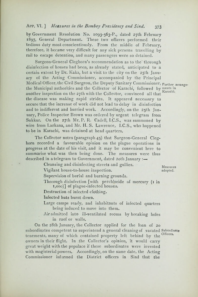 by Government Resolution No. 1093-563-P., dated 27th February 1897, General Department. These two officers performed their tedious duty most conscientiously. From the middle of February, therefore, it became very difficult for any sick persons travelling by rail to escape detention, and many passengers were so detained. Surgeon-General Cleghorn’s recommendation as to the thorough disinfection of houses had been, as already stated, anticipated to a certain extent by Dr. Kaka, but a visit to the city on the 25th Janu- ary of the Acting Commissioner, accompanied by the Principal Medical Officer, the Civil Surgeon, the Deputy Sanitary Commissioner, Further arrange, the Municipal authorities and the Collector of Karachi, followed by ments in another inspection on the 27th with the Collector, convinced all that the disease was making rapid strides. It appeared necessary to secure that the increase of work did not lead to delay in disinfection and to indifferent and hurried work. Accordingly, on the 25th Jan- uary, Police Inspector Brown was ordered by urgent telegram from Sukkur. On the 27th Mr. P. R. Cadell, I.C.S., was summoned by wire from Larkana, and Mr. H. S. Lawrence, I.C.S., who happened to be in Karachi, was detained at head quarters. The Collector notes (paragraph 45) that Surgeon-General Cleg- horn recorded a favourable opinion on the plague operations in progress at the date of his visit, and it may be convenient here to summarise what was then being done. The measures were thus described in a telegram to Government, dated 2oth January Cleansing and disinfecting streets and gullies. Vigilant house-to-house inspection, adopted. Supervision of burial and burning grounds. Thorough disinfection [with perchloride of mercury (1 in 1,000)] of plague-infected houses. Destruction of infected clothing. Infected huts burnt down. Large camps ready, and inhabitants of infected quarters being induced to move into them. Air admitted into ill-ventilated rooms by breaking holes in roof or walls. On the 28th January, the Collector applied for the loan of 20 subordinates competent to superintend a general cleaning of vacated Subordinate tenements, many of which contained property left behind by the 01fiLeri>‘ owners in their flight. In the Collector's opinion, it would carry great weight with the populace if these subordinates were invested with magisterial powers. Accordingly, on the same date, the Acting Commissioner informed the District officers in Sind that the