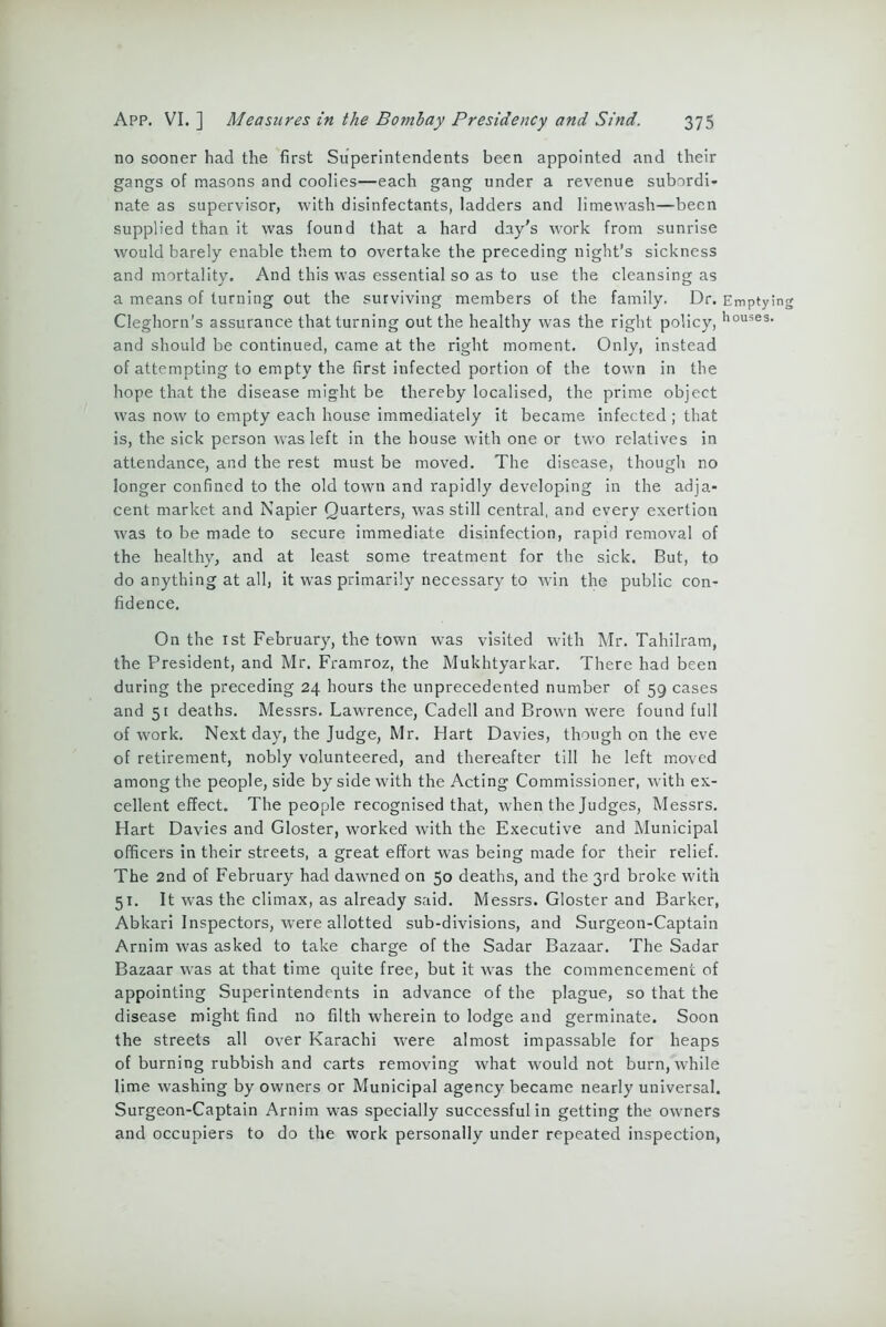 no sooner had the first Superintendents been appointed and their gangs of masons and coolies—each gang under a revenue subordi- nate as supervisor, with disinfectants, ladders and limewash—been supplied than it was found that a hard day's work from sunrise would barely enable them to overtake the preceding night’s sickness and mortality. And this was essential so as to use the cleansing as a means of turning out the surviving members of the family. Dr. Emptying Cleghorn's assurance that turning out the healthy was the right policy, h°uses’ and should be continued, came at the right moment. Only, instead of attempting to empty the first infected portion of the town in the hope that the disease might be thereby localised, the prime object was now to empty each house immediately it became infected ; that is, the sick person was left in the house with one or two relatives in attendance, and the rest must be moved. The disease, though no longer confined to the old town and rapidly developing in the adja- cent market and Napier Quarters, was still central, and every exertion was to be made to secure immediate disinfection, rapid removal of the healthy, and at least some treatment for the sick. But, to do anything at all, it was primarily necessary to win the public con- fidence. On the 1st February, the town was visited with Mr. Tahilram, the President, and Mr. Framroz, the Mukhtyarkar. There had been during the preceding 24 hours the unprecedented number of 59 cases and 51 deaths. Messrs. Lawrence, Cadell and Brown were found full of work. Next day, the Judge, Mr. Hart Davies, though on the eve of retirement, nobly volunteered, and thereafter till he left moved among the people, side by side with the Acting Commissioner, with ex- cellent effect. The people recognised that, when the Judges, Messrs. Hart Davies and Gloster, worked with the Executive and Municipal officers in their streets, a great effort was being made for their relief. The 2nd of February had dawned on 50 deaths, and the 3rd broke with 51. It was the climax, as already said. Messrs. Gloster and Barker, Abkari Inspectors, were allotted sub-divisions, and Surgeon-Captain Arnim was asked to take charge of the Sadar Bazaar. The Sadar Bazaar was at that time quite free, but it was the commencement of appointing Superintendents in advance of the plague, so that the disease might find no filth wherein to lodge and germinate. Soon the streets all over Karachi were almost impassable for heaps of burning rubbish and carts removing what would not burn, while lime washing by owners or Municipal agency became nearly universal. Surgeon-Captain Arnim was specially successful in getting the owmers and occupiers to do the work personally under repeated inspection,