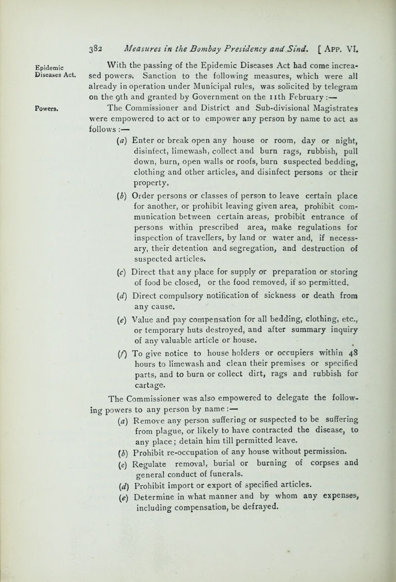 Epidemic Diseases Act. Powers. 382 Measures in the Bombay Presidency and Sind. [ App. VI. With the passing of the Epidemic Diseases Act had come increa- sed powers. Sanction to the following measures, which were all already in operation under Municipal rules, was solicited by telegram on the 9th and granted by Government on the nth February:— The Commissioner and District and Sub-divisional Magistrates were empowered to act or to empower any person by name to act as follows :— («) Enter or break open any house or room, day or night, disinfect, limewash, collect and burn rags, rubbish, pull down, burn, open walls or roofs, burn suspected bedding, clothing and other articles, and disinfect persons or their property, (3) Order persons or classes of person to leave certain place for another, or prohibit leaving given area, prohibit com- munication between certain areas, probibit entrance of persons within prescribed area, make regulations for inspection of travellers, by land or water and, if necess- ary, their detention and segregation, and destruction of suspected articles. (c) Direct that any place for supply or preparation or storing of food be closed, or the food removed, if so permitted. (d) Direct compulsory notification of sickness or death from any cause. (e) Value and pay compensation for all bedding, clothing, etc., or temporary huts destroyed, and after summary inquiry of any valuable article or house. (/) To give notice to house holders or occupiers within 48 hours to limewash and clean their premises or specified parts, and to burn or collect dirt, rags and rubbish for cartage. The Commissioner was also empowered to delegate the follow- ing powers to any person by name : — [a) Remove any person suffering or suspected to be suffering from plague, or likely to have contracted the disease, to any place; detain him till permitted leave. {b) Prohibit re-occupation of any house without permission. (c) Regulate removal, burial or burning of corpses and general conduct of funerals. (d) Prohibit import or export of specified articles. (e) Determine in what manner and by whom any expenses, including compensation, be defrayed.