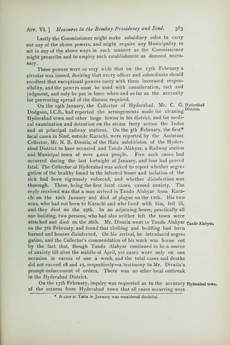 Lastly the Commissioner might make subsidiary rules to carry out any of the above powers, and might require any Municipality to act in any of the above ways in such manner as the Commissioner might prescribe and to employ such establishment as deemed neces- sary. These powers were so very wide that on the 17th February a circular was issued, desiring that every officer and subordinate should recollect that exceptional powers carry with them increased respon- sibility, and the powers must be used with consideration, tact and judgment, and only be put in force when and so far as the necessity for preventing spread of the disease required. On the 19th January, the Collector of Hyderabad, Mr. C. G. Hyderabad Dodgson, I.C.S., had reported the arrangements made for cleaning ' n Hyderabad town and other large towns in his district, and for medi- cal examination and detention on the steam ferry across the Indus and at principal railway stations. On the 5th February, the first* local cases in Sind, outside Karachi, were reported by the Assistant Collector, Mr. N. B. Divatia, of the Hala subdivision of the Hyder- abad District to have occurred and Tando Alahyar, a Railway station and Municipal town of over 4,000 people. Five such cases had occurred during the last fortnight of January, and four had proved fatal. The Collector of Hyderabad was asked to report whether segre- gation of the healthy found in the infected house and isolation of the sick had been rigorously enforced, and whether disinfection was thorough. These, being the first local cases, caused anxiety. The reply received was that a man arrived in Tando Alahyar from Kara- chi on the loth January and died of plague on the 12th. His two sons, who had not been to Karachi and who lived with him, fell ill, and they died on the 19th. In an adjoining house, practically all one building, two persons, who had also neither left the town were attacked and died on the 26th. Mr. Divatia went to Tando Alahyar xand0 Alahyar. on the 7th February, and found that clothing and bedding had been burned and houses disinfected. On his arrival, he introduced segre- gation, and the Collector’s commendation of his work was borne out by the fact that, though Tando Alahyar continued to be a source of anxiety till after the middle of April, yet cases were only on one occasion in excess of one a week, and the total cases and deaths did not exceed 18 and 15, respectively—a testimony to Mr. Divatia's prompt enforcement of orders. There was no other local outbreak in the Hyderabad District. On the 17th February, inquiry was requested as to the accuracy Hyderabad town, of the returns from Hyderabad town that all cases occurring were * A case at Tatta in January was considered doubtful.