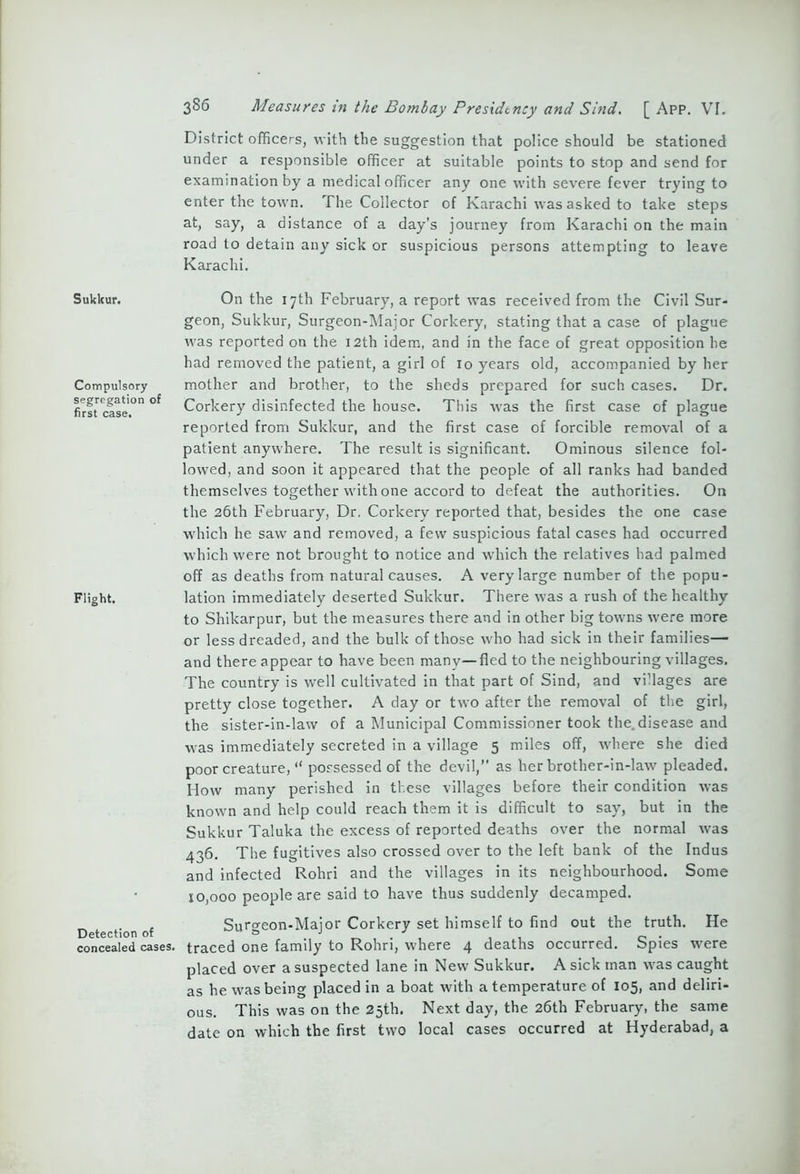 Sukkur. Compulsory segregation of first case. Flight. Detection of concealed cases. 386 Measures in the Bombay Presidency and Sind. [ App. VI. District officers, with the suggestion that police should be stationed under a responsible officer at suitable points to stop and send for examination by a medical officer any one with severe fever trying to enter the town. The Collector of Karachi was asked to take steps at, say, a distance of a day’s journey from Karachi on the main road to detain any sick or suspicious persons attempting to leave Karachi. On the 17th February, a report was received from the Civil Sur- geon, Sukkur, Surgeon-Major Corkery, stating that a case of plague was reported on the 12th idem, and in the face of great opposition he had removed the patient, a girl of 10 years old, accompanied by her mother and brother, to the sheds prepared for such cases. Dr. Corkery disinfected the house. This was the first case of plague reported from Sukkur, and the first case of forcible removal of a patient anywhere. The result is significant. Ominous silence fol- lowed, and soon it appeared that the people of all ranks had banded themselves together with one accord to defeat the authorities. On the 26th February, Dr, Corkery reported that, besides the one case which he saw and removed, a few suspicious fatal cases had occurred which were not brought to notice and which the relatives had palmed off as deaths from natural causes. A very large number of the popu- lation immediately deserted Sukkur. There was a rush of the healthy to Shikarpur, but the measures there and in other big towns were more or less dreaded, and the bulk of those who had sick in their families— and there appear to have been many—fled to the neighbouring villages. The country is well cultivated in that part of Sind, and vi’lages are pretty close together. A day or two after the removal of the girl, the sister-in-law of a Municipal Commissioner took the. disease and was immediately secreted in a village 5 miles off, where she died poor creature, “ possessed of the devil,” as her brother-in-law pleaded. How many perished in these villages before their condition was known and help could reach them it is difficult to say, but in the Sukkur Taluka the excess of reported deaths over the normal was 436. The fugitives also crossed over to the left bank of the Indus and infected Rohri and the villages in its neighbourhood. Some 10,000 people are said to have thus suddenly decamped. Surgeon-Major Corkery set himself to find out the truth. He traced one family to Rohri, where 4 deaths occurred. Spies were placed over a suspected lane in New Sukkur. A sick man was caught as he was being placed in a boat with a temperature of 105, and deliri- ous. This was on the 25th. Next day, the 26th February, the same date on which the first two local cases occurred at Hyderabad, a