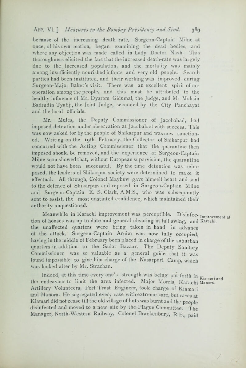 because of the increasing death rate. Surgeon-C.nptain Milne at once, of his own motion, began examining the dead bodies, and where any objection was made called in Lady Doctor Nash. This thoroughness elicited the fact that the increased death-rate was largely due to the increased population, and the mortality was mainly among insufficiently nourished infants and very old people. Search parties had been instituted, and their working was improved during Surgeon-Major Baker’s visit. There was an excellent spirit of co- operation among the people, and this must be attributed to the healthy influence of Mr. Dyaram Gidumal, the Judge, and Mr. Mohsin Badrudin Tyabji, the Joint Judge, seconded by the City Panchayat and the local officials. Mr. Mules, the Deputy Commissioner of Jacobabad, had imposed detention under observation at Jacobabad with success. This was now' asked for by the people of Shikarpur and was now sanction- ed. Writing on the 19th February, the Collector of Shikarpur had concurred with the Acting Commissioner that the quarantine then imposed should be removed, and the experience of Surgeon-Captain Milne soon showed that, without European supervision, the quarantine would not have been successful. By the time detention w'as reim- posed, the leaders of Shikarpur society were determined to make it effectual. All through, Colonel Mayhew gave himself heart and soul to the defence of Shikarpur, and reposed in Surgeon-Captain Milne and Surgeon-Captain E. S. Clark, A.M.S., who w'as subsequently sent to assist, the most unstinted confidence, which maintained their authority unquestioned. Meanwhile in Karachi improvement was perceptible. Disinfec- improvement at tion of houses was up to date and general cleaning in full swing, and Karachi, the unaffected quarters W'ere being taken in hand in advance of the attack. Surgeon-Captain Arnim was now fully occupied, having in the middle of February been placed in charge of the suburban quarters in addition to the Sadar Bazaar. The Deputy Sanitary Commissioner was so valuable as a general guide that it was found impossible to give him charge of the Nasarpuri Camp, which was looked after by Mr. Strachan. Indeed, at this time every one’s strength was being put forth in r- the endeavour to limit the area infected. Major Morris, Karachi Manors. Artillery Volunteers, Port Trust Engineer, took charge of Kiamari and Manora. He segregated every case with extreme care, but cases at Kiamari did not cease till the old village of huts was burnt and the people disinfected and moved to a new' site by the Plague Committee. The Manager, North-Western Railway, Colonel Brackenbury, R.E., paid