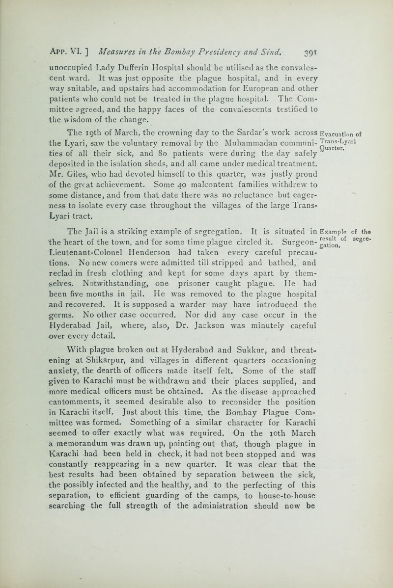 unoccupied Lady Dufferin Hospital should be utilised as the convales- cent ward. It was just opposite the plague hospital, and in every way suitable, and upstairs had accommodation for European and other patients who could not be treated in the plague hospital. The Com- mittee agreed, and the happy faces of the convalescents testified to the wisdom of the change. The 19th of March, the crowning day to the Sardar’s work across Evacuation of deposited in the isolation sheds, and all came under medical treatment. Mr. Giles, who had devoted himself to this quarter, was justly proud of the great achievement. Some 40 malcontent families withdrew to some distance, and from that date there was no reluctance but eager- ness to isolate every case throughout the villages of the large Trans- Lyari tract. The Jail is a striking example of segregation. It is situated in Example cf the the heart of the town, and for some time plague circled it. Surgeon- ^Uon.^ segre' Lieutenant-Colonel Henderson had taken every careful precau- tions. No new comers were admitted till stripped and bathed, and reclad in fresh clothing and kept for some days apart by them- selves. Notwithstanding, one prisoner caught plague. He had been five months in jail. He was removed to the plague hospital and recovered. It is supposed a warder may have introduced the germs. No other case occurred. Nor did any case occur in the Hyderabad Jail, where, also, Dr. Jackson was minutely careful over every detail. With plague broken out at Hyderabad and Sukkur, and threat- ening at Shikarpur, and villages in different quarters occasioning anxiety, the dearth of officers made itself felt. Some of the staff given to Karachi must be withdrawn and their places supplied, and more medical officers must be obtained. As the disease approached cantomments, it seemed desirable also to reconsider the position in Karachi itself. Just about this time, the Bombay Plague Com- mittee was formed. Something of a similar character for Karachi seemed to offer exactly what was required. On the 10th March a memorandum was drawn up, pointing out that, though plague in Karachi had been held in check, it had not been stopped and wss constantly reappearing in a new quarter. It was clear that the best results had been obtained by separation between the sick, the possibly infected and the healthy, and to the perfecting of this separation, to efficient guarding of the camps, to house-to-house searching the full strength of the administration should now be the Lyari, saw the voluntary removal by the Muhammadan communi- ties of all their sick, and 80 patients were during the day safely ~