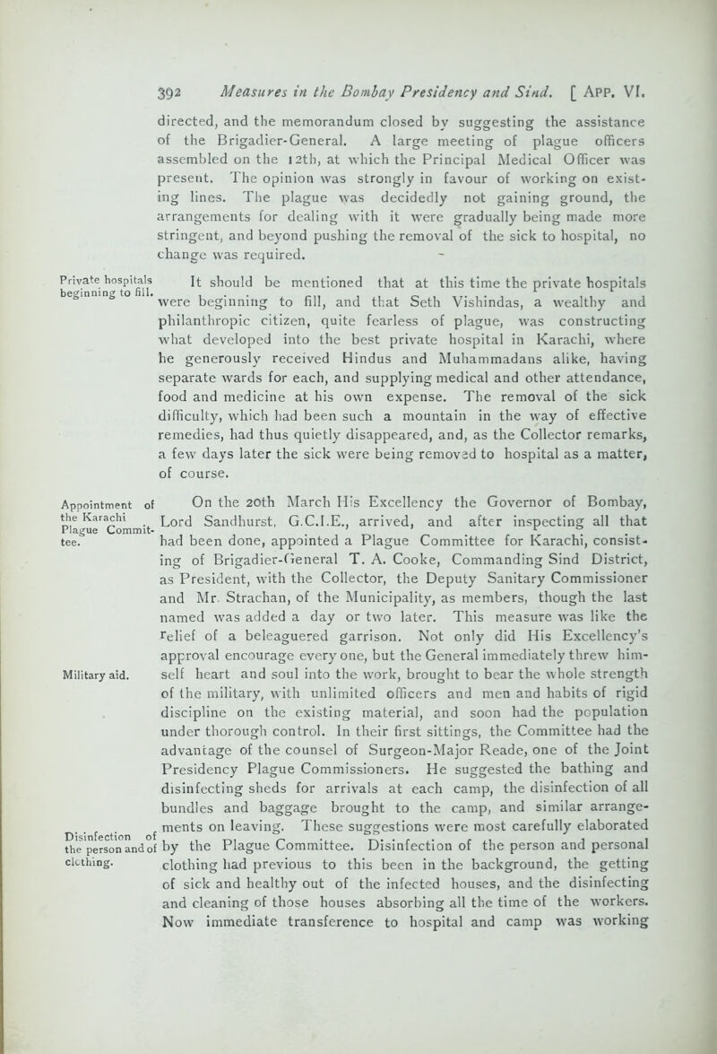 directed, and the memorandum closed by suggesting the assistance of the Brigadier-General. A large meeting of plague officers assembled on the 12th, at which the Principal Medical Officer was present. The opinion was strongly in favour of working on exist- ing lines. The plague was decidedly not gaining ground, the arrangements for dealing with it were gradually being made more stringent, and beyond pushing the removal of the sick to hospital, no change was required. Private hospitals It should be mentioned that at this time the private hospitals were beginning to fill, and that Seth Vishindas, a wealthy and philanthropic citizen, quite fearless of plague, was constructing what developed into the best private hospital in Karachi, where he generously received Hindus and Muhammadans alike, having separate wards for each, and supplying medical and other attendance, food and medicine at his own expense. The removal of the sick difficulty, which had been such a mountain in the way of effective remedies, had thus quietly disappeared, and, as the Collector remarks, a few days later the sick were being removed to hospital as a matter, of course. Appointment of the Karachi Plague Commit- tee. Military aid. Disinfection of the person and of clothing. On the 20th March His Excellency the Governor of Bombay, Lord Sandhurst, G.C.I.E., arrived, and after inspecting all that had been done, appointed a Plague Committee for Karachi, consist- ing of Brigadier-General T. A. Cooke, Commanding Sind District, as President, with the Collector, the Deputy Sanitary Commissioner and Mr. Strachan, of the Municipality, as members, though the last named was added a day or two later. This measure was like the relief of a beleaguered garrison. Not only did His Excellency’s approval encourage everyone, but the General immediately threw him- self heart and soul into the work, brought to bear the whole strength of the military, with unlimited officers and men and habits of rigid discipline on the existing material, and soon had the population under thorough control. In their first sittings, the Committee had the advantage of the counsel of Surgeon-Major Reade, one of the Joint Presidency Plague Commissioners. He suggested the bathing and disinfecting sheds for arrivals at each camp, the disinfection of all bundles and baggage brought to the camp, and similar arrange- ments on leaving. These suggestions were most carefully elaborated by the Plague Committee. Disinfection of the person and personal clothing had previous to this been in the background, the getting of sick and healthy out of the infected houses, and the disinfecting and cleaning of those houses absorbing all the time of the workers. Now immediate transference to hospital and camp was working