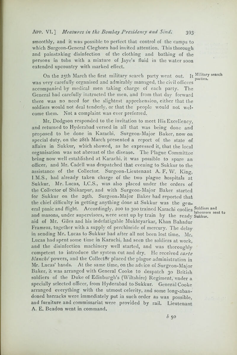 smoothly, and it was possible to perfect that control of the camps to which Surgeon-General Cleghorn had invited attention. This thorough and painstaking disinfection of the clothing and bathing of the persons in tubs with a mixture of Jaye’s fluid in the water soon extended upcountry with marked effect. On the 2=;th March the first military search party went out. It Military search . * 1 J parties, was very carefully organised and admirably managed, the civil officers accompanied by medical men taking charge of each party. The General had carefully instructed the men, and from that day forward there was no need for the slightest apprehension, either that the soldiers would not deal tenderly, or that the people would not wel- come them. Not a complaint was ever preferred. Mr. Dodgson responded to the invitation to meet His Excellency, and returned to Hyderabad versed in all that was being done and proposed to be done in Karachi. Surgeon-Major Baker, now on special duty, on the 28th March presented a report of the state of affairs in Sukkur, which showed, as he expressed it, that the local organisation was not abreast of the disease. The Plague Committee being now well established at Karachi, it was possible to spare an officer, and Mr. Cadell was despatched that evening to Sukkur to the assistance of the Collector. Surgeon-Lieutenant A. F. W. King, I.M.S., had already taken charge of the two plague hospitals at Sukkur. Mr. Lucas, I.C.S., was also placed under the orders of the Collector of Shikarpur, and with Surgeon-Major Baker started for Sukkur on the 29th. Surgeon-Major Baker had reported that the chief difficulty in getting anything done at Sukkur was the gen- eral panic and flight. Accordingly, 200 to 300 trained Karachi coolies So,d!ers and , , . , 1 . . . labourers sent to and masons, under supervisors, were sent up by tram by the ready Sukkur. aid of Mr. Giles and his indefatigable Mukhtyarkar, Khan Bahadur Framroz, together with a supply of perchloride of mercury. The delay in sending Mr. Lucas to Sukkur had after all not been lost time. Mr. Lucas had spent some time in Karachi, had seen the soldiers at work, and the disinfection machinery vrell started, and vras thoroughlv competent to introduce the system cut and dry. He received carte blanche powers, and the Collector placed the plague administration in Mr. Lucas’ hands. At the same time, on the advice of Surgeon-Major Baker, it was arranged with General Cooke to despatch 30 British soldiers of the Duke of Edinburgh’s (Wiltshire) Regiment, under a specially selected officer, from Hyderabad to Sukkur. General Cooke arranged everything with the utmost celerity, and some long-aban- doned barracks were immediately put in such order as was possible, and furniture and commissariat were provided by rail. Lieutenant A. E. Beadon went in command.