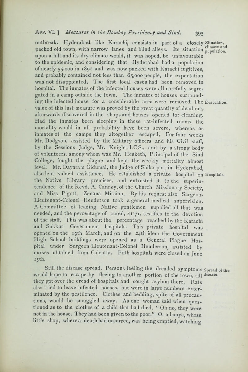 outbreak. Hyderabad, like Karachi, consists in part of a closely Situation, packed old town, with narrow lanes and blind alleys. Its situation pcpuildonf upon a hill and its dry climate would, it was hoped, be unfavourable to the epidemic, and considering that Hyderabad had a population of nearly 55,000 in 189! and was now packed wflth Karachi fugitives, and probably contained not less than 65,000 people, the expectation was not disappointed. The first local cases had been removed to hospital. The inmates of the infected houses were all carefully segre- gated in a camp outside the town. The inmates of houses surround- ing the infected house for a considerable area were removed. The Evacuation, value of this last measure was proved by the great quantity of dead rats afterwards discovered in the shops and houses opened for cleaning. Had the inmates been sleeping in these rat-infected rooms, the mortality would in all probability have been severe, whereas as inmates of the camps they altogether escaped. For four weeks Mr. Dodgson, assisted by the Military officers and his Civil staff, by the Sessions Judge, Mr. Knight, I.C.S., and by a strong body of volunteers, among whom was Mr. Hesketh, Principal of the Sind College, fought the plague and kept the weekly mortality almost level. Mr. Dayaram Gidumal, the Judge of Shikarpur, in Hyderabad, also lent valued assistance. He established a private hospital on Hospitals, the Native Library premises, and entrusted it to the superin- tendence of the Revd. A. Canney, of the Church Missionary Society, and Miss Pigott, Zenana Mission. By his request also Surgeon- Lieutenant-Colonel Henderson took a general medical supervision. A Committee of leading Native gentlemen supplied all that was needed, and the percentage of cured, 41*71, testifies to the devotion of the staff. This was about the percentage reached by the Karachi and Sukkur Government hospitals. This private hospital was opened on the 19th March, and on the 24th idem the Government High School buildings were opened as a General Plague Hos- pital under Surgeon Lieutenant-Colonel Henderson, assisted by nurses obtained from Calcutta. Both hospitals were closed on June 15th. Still the disease spread. Persons feeling the dreaded symptoms Spread of the would hope to escape by fleeing to another portion of the town, till disease- they got over the dread of hospitals and sought asylum there. Rats also tried to leave infected houses, but were in large numbers exter- minated by the pestilence. Clothes and bedding, spite of all precau- tions, would be smuggled away. As one woman said when ques- tioned as to the clothes of a child that had died, “ Oh no, they were not in the house. They had been given to the poor.” Or a banya, whose little shop, where a death had occurred, was being emptied, watching