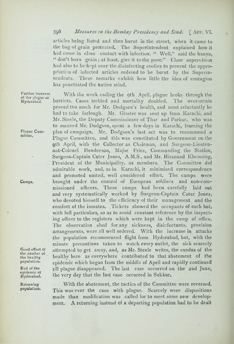 Further increase of the plague at Hyderabad. Plague Com- mittee. Camps, Good effect of the exodus of the healthy population. End of the epidemic at Hyderabad. Returning population. 396 Measures in the Bombay Presidency and Sind. [ App. VI. articles being listed and then burnt in the street, when it came to the bag of grain protested. The Superintendent explained how it had come in close contact with infection. “ Well,” said the banya,  don’t burn grain ; at least, give it to the poor.” Close supervision had also to be-kept over the disinfecting coolies to prevent the appro- priation of infected articles ordered to be burnt by the Superin- tendents. These remarks exhibit how little the idea of contagion has penetrated the native mind. With the week ending the 9th April, plague broke through the barriers. Cases trebled and mortality doubled. The over-strain proved too much for Mr. Dodgson’s health, and most reluctantly he had to take furlough. Mr. Gloster was sent up from Karachi, and Mr. Steele, the Deputy Commissioner of Thar and Parkar, who was to succeed Mr. Dodgson, spent a few days in Karachi, learning the plan of campaign. Mr. Dodgson’s last act was to recommend a Plague Committee, and this was constituted by Government on the 9th April, with the Collector as Chairman, and Surgeon-Lieuten- ant-Colonel Henderson, Major Price, Commanding the Station, Surgeon-Captain Cater Jones, A.M.S., and Mr. Hiranand Khemsing, President of the Municipality, as members. The Committee did admirable work, and, as in Karachi, it minimised correspondence and promoted united, well considered effort. The camps were brought under the control of European soldiers and non-com- missioned officers. These camps had been carefully laid out and very systematically worked by Surgeon-Captain Cater Jones, who devoted himself to the efficiency of their management and the comfort of the inmates. Tickets showed the occupants of each hut, with full particulars, so as to avoid constant reference by the inspect- ing officer to the registers which were kept in the camp of office. The observation shed for any sickness, disinfectants, provision arrangements, were all well ordered. With the increase in attacks the population recommenced flight from Hyderabad, but, with the minute precautions taken to watch every outlet, the sick scarcely attempted to get away, and, as Mr. Steele writes, the exodus of the healthy here as everywhere contributed to that abatement of the epidemic which began from the middle of April and rapidly continued till plague disappeared. The last case occurred on the 2nd June, the very day that the last case occurred in Sukkur. With the abatement, the tactics of the Committee were reversed. This was ever the case with plague. Scarcely were dispositions made than modification was called for to meet some new develop- ment. A returning instead of a departing population had to be dealt