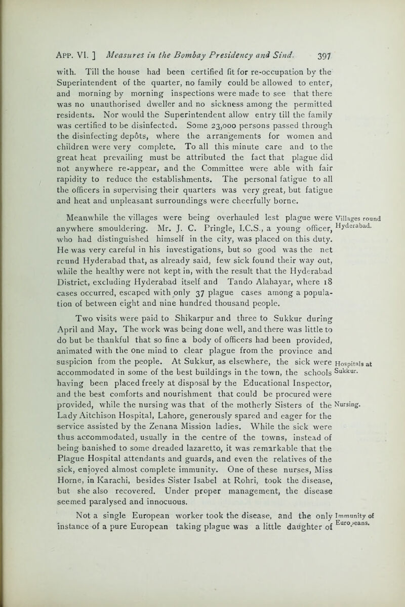 with. Till the house had been certified fit for re-occupation by the Superintendent of the quarter, no family could be allowed to enter, and morning by morning inspections were made to see that there was no unauthorised dweller and no sickness among the permitted residents. Nor would the Superintendent allow entry till the family was certified to be disinfected. Some 23,000 persons passed through the disinfecting depots, where the arrangements for women and children were very complete. To all this minute care and to the great heat prevailing must be attributed the fact that plague did not anywhere re-appear, and the Committee were able with fair rapidity to reduce the establishments. The personal fatigue to all the officers in supervising their quarters was very great, but fatigue and heat and unpleasant surroundings were cheerfully borne. Meanwhile the villages were being overhauled lest plague were Villages roun anywhere smouldering. Mr. J. C. Pringle, I.C.S., a young officer, Hyderabad- who had distinguished himself in the city, was placed on this duty. He was very careful in his investigations, but so good was the net round Hyderabad that, as already said, few sick found their way out, while the healthy were not kept in, with the result that the Hyderabad District, excluding Hyderabad itself and Tando Alahayar, where 18 cases occurred, escaped with only 37 plague cases among a popula- tion of between eight and nine hundred thousand people. Two visits were paid to Shikarpur and three to Sukkur during April and May. The work was being done well, and there was little to do but be thankful that so fine a body of officers had been provided, animated with the one mind to clear plague from the province and suspicion from the people. At Sukkur, as elsewhere, the sick were Hospitals at accommodated in some of the best buildings in the town, the schools Sukkur- having been placed freely at disposal by the Educational Inspector, and the best comforts and nourishment that could be procured were provided, while the nursing was that of the motherly Sisters of the Nursing. Lady Aitchison Hospital, Lahore, generously spared and eager for the service assisted by the Zenana Mission ladies. While the sick were thus accommodated, usually in the centre of the towns, instead of being banished to some dreaded lazaretto, it was remarkable that the Plague Hospital attendants and guards, and even the relatives of the sick, enjoyed almost complete immunity. One of these nurses, Miss Horne, in Karachi, besides Sister Isabel at Rohri, took the disease, but she also recovered. Under proper management, the disease seemed paralysed and innocuous. Not a single European worker took the disease, and the only Immunity of instance of a pure European taking plague was a little daughter of Euro*jeans’