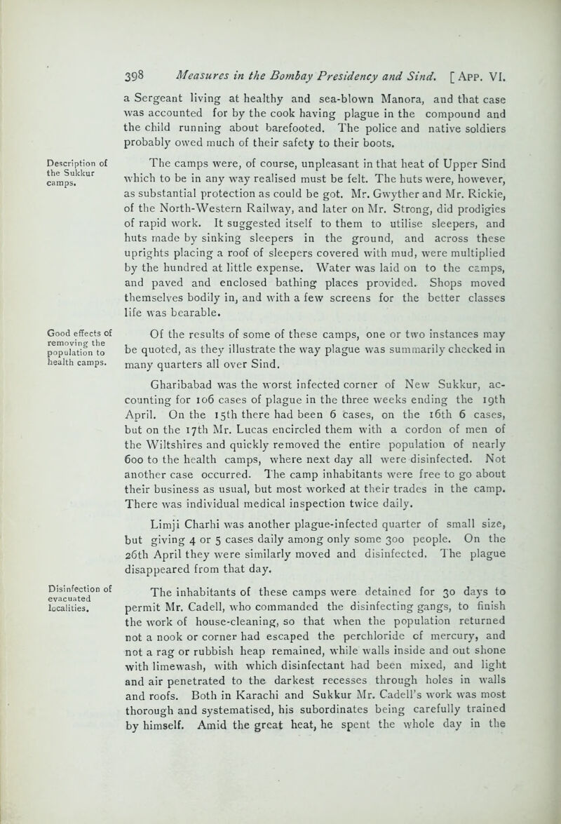 Description of the Sukkur camps. Good effects of removing the population to health camps. Disinfection of evacuated localities. 398 Measures in the Bombay Presidency and Sind. [ App. VI. a Sergeant living at healthy and sea-blown Manora, and that case was accounted for by the cook having plague in the compound and the child running about barefooted. The police and native soldiers probably owed much of their safety to their boots. The camps were, of course, unpleasant in that heat of Upper Sind which to be in any way realised must be felt. The huts were, however, as substantial protection as could be got. Mr. Gwyther and Mr. Rickie, of the North-Western Railway, and later on Mr. Strong, did prodigies of rapid work. It suggested itself to them to utilise sleepers, and huts made by sinking sleepers in the ground, and across these uprights placing a roof of sleepers covered with mud, were multiplied by the hundred at little expense. Water was laid on to the camps, and paved and enclosed bathing places provided. Shops moved themselves bodily in, and with a few screens for the better classes life was bearable. Of the results of some of these camps, one or two instances may be quoted, as they illustrate the way plague was summarily checked in many quarters all over Sind. Gharibabad was the worst infected corner of New Sukkur, ac- counting for 106 cases of plague in the three weeks ending the 19th April. On the 15th there had been 6 cases, on the 16th 6 cases, but on the 17th Mr. Lucas encircled them with a cordon of men of the Wiltshires and quickly removed the entire population of nearly 600 to the health camps, where next day all were disinfected. Not another case occurred. The camp inhabitants were free to go about their business as usual, but most worked at their trades in the camp. There was individual medical inspection twice daily. Limji Charhi was another plague-infected quarter of small size, but giving 4 or 5 cases daily among only some 300 people. On the 26th April they were similarly moved and disinfected. The plague disappeared from that day. The inhabitants of these camps were detained for 30 days to permit Mr. Cadell, who commanded the disinfecting gangs, to finish the work of house-cleaning, so that when the population returned not a nook or corner had escaped the perchloride cf mercury, and not a rag or rubbish heap remained, while Avails inside and out shone with limewash, with which disinfectant had been mixed, and light and air penetrated to the darkest recesses through holes in walls and roofs. Both in Karachi and Sukkur Mr. Cadell’s Avork Avas most thorough and systematised, his subordinates being carefully trained by himself. Amid the great heat, he spent the Avhole day in the