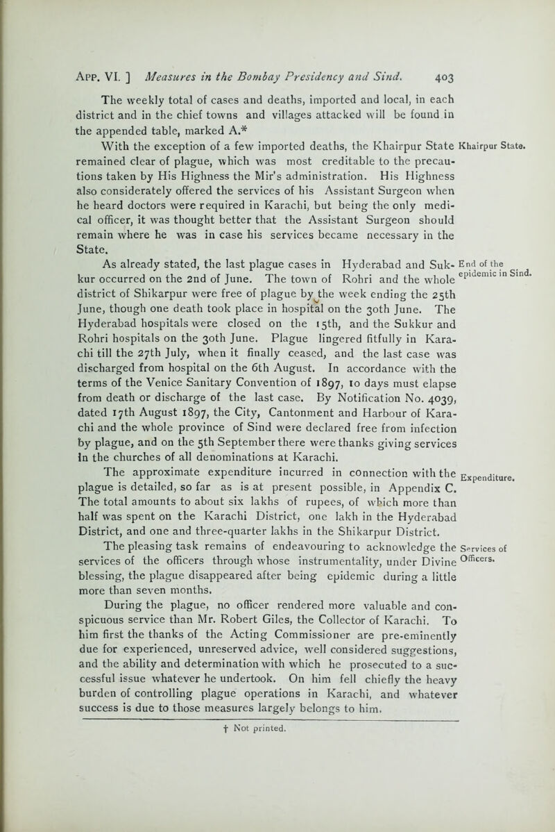 The weekly total of cases and deaths, Imported and local, in each district and in the chief towns and villages attacked will be found in the appended table, marked A.* With the exception of a few imported deaths, the Khairpur State Khairpur State, remained clear of plague, which was most creditable to the precau- tions taken by His Highness the Mir’s administration. His Highness also considerately offered the services of his Assistant Surgeon when he heard doctors were required in Karachi, but being the only medi- cal officer, it was thought better that the Assistant Surgeon should remain where he was in case his services became necessary in the State. As already stated, the last plague cases in Hyderabad and Suk- End of the kur occurred on the 2nd of June. The town of Rohri and the whole epidemic in Sind' district of Shikarpur were free of plague by^the week ending the 25th June, though one death took place in hospital on the 30th June. The Hyderabad hospitals were closed on the 15th, and the Sukkur and Rohri hospitals on the 30th June. Plague lingered fitfully in Kara- chi till the 27th July, when it finally ceased, and the last case was discharged from hospital on the 6th August. In accordance with the terms of the Venice Sanitary Convention of 1897, 10 days must elapse from death or discharge of the last case. By Notification No. 4039, dated 17th August 1897, the City, Cantonment and Harbour of Kara- chi and the whole province of Sind were declared free from infection by plague, and on the 5th September there were thanks giving services In the churches of all denominations at Karachi. The approximate expenditure incurred in connection with the Expe„diture plague is detailed, so far as is at present possible, in Appendix C. The total amounts to about six lakhs of rupees, of which more than half was spent on the Karachi District, one lakh in the Hyderabad District, and one and three-quarter lakhs in the Shikarpur District. The pleasing task remains of endeavouring to acknowledge the Services of services of the officers through whose instrumentality, under Divine officers* blessing, the plague disappeared after being epidemic during a little more than seven months. During the plague, no officer rendered more valuable and con- spicuous service than Mr. Robert Giles, the Collector of Karachi. To him first the thanks of the Acting Commissioner are pre-eminently due for experienced, unreserved advice, well considered suggestions, and the ability and determination with which he prosecuted to a suc- cessful issue whatever he undertook. On him fell chiefly the heavy burden of controlling plague operations in Karachi, and whatever success is due to those measures largely belongs to him. f Not printed.