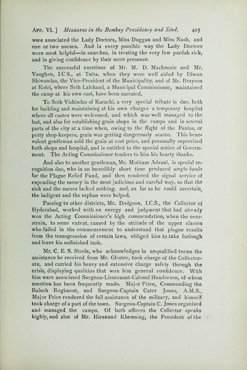 were associated the Lady Doctors, Miss Duggan and Miss Nash, and one or two nurses. And in every possible way the Lady Doctors were most helpful—in searches, in treating the very few pardah sick, and in giving confidence by their mere presence. The successful exertions of Mr. M. D. Mackenzie and Mr. Vaughan, I C S., at Tatta, when they were well aided by Diwan Shiwandas, the Vice-President of the Municipality, and of Mr. Brayson at Kotri, where Seth Lalchand, a Municipal Commissioner, maintained the camp at his own cost, have been narrated. To Seth Vishindas of Karachi, a very special tribute is due, both for building and maintaining at his own charges a temporary hospital where all castes were welcomed, and which was well managed to the last, and also for establishing grain shops in the camps and in several parts of the city at a time when, owing to the flight of the Banias, or petty shop-keepers, grain was getting dangerously scarce. This bene- volent gentleman sold the grain at cost price, and personally supervised both shops and hospital, and is entitled to the special notice of Govern- ment. The Acting Commissioner tenders to him his hearty thanks. And also to another gentleman, Mr. Motiram Advani, is special re- cognition due, who in an incredibly short time produced ample funds for the Plague Relief Fund, and then rendered the signal service of expending the money in the most judicious and careful way, so that the sick and the nurses lacked nothing, and, so far as he could ascertain^ the indigent and the orphan were helped. Passing to other districts, Mr. Dodgson, I.C.S., the Collector of Hyderabad, worked with an energy and judgment that had already won the Acting Commissioner’s high commendation, when the over- strain, to some extent, caused by the attitude of the upper classes who failed in the commencement to understand that plague results from the transgression of certain laws, obliged him to take furlough and leave his unfinished task. Mr. C. E. S. Steele, who acknowledges in unqualified terms the assistance he received from Mr. Gloster, took charge of the Collector- ate, and carried his heavy and extensive charge safely through the crisis, displaying qualities that wfon him general confidence. With him were associated Surgeon-Lieutenant-Colonel Henderson, of whom mention has been frequently made. Major Price, Commanding the Baluch Regiment, and Surgeon-Captain Cater Jones, A.M.S., Major Price rendered the full assistance of the military, and himself took charge of a part of the town. Surgeon-Captain C. Jones organised and managed the camps. Of both officers the Collector speaks highly, and also of Mr. Hiranand Khemsing, the President of the