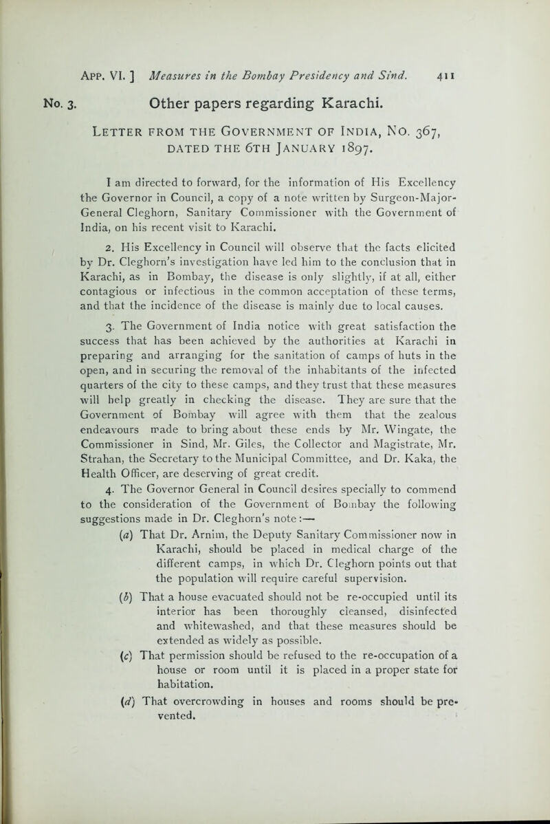 3. Other papers regarding Karachi. Letter from the Government of India, No. 367, DATED THE 6TH JANUARY 1897. I am directed to forward, for the information of His Excellency the Governor in Council, a copy of a note written by Surgeon-Major- General Cleghorn, Sanitary Commissioner with the Government of India, on his recent visit to Karachi. 2. His Excellency in Council will observe that the facts elicited by Dr. Cleghorn’s investigation have led him to the conclusion that in Karachi, as in Bombay, the disease is only slightly, if at all, either contagious or infectious in the common acceptation of these terms, and that the incidence of the disease is mainly due to local causes. 3. The Government of India notice with great satisfaction the success that has been achieved by the authorities at Karachi in preparing and arranging for the sanitation of camps of huts in the open, and in securing the removal of the inhabitants of the infected quarters of the city to these camps, and they trust that these measures will help greatly in checking the disease. They are sure that the Government of Bombay will agree wTith them that the zealous endeavours made to bring about these ends by Mr. Wingate, the Commissioner in Sind, Mr. Giles, the Collector and Magistrate, Mr. Strahan, the Secretary to the Municipal Committee, and Dr. Kaka, the Health Officer, are deserving of great credit. 4. The Governor General in Council desires specially to commend to the consideration of the Government of Bombay the following suggestions made in Dr. Cleghorn’s note:— (a) That Dr. Arnim, the Deputy Sanitary Commissioner now in Karachi, should be placed in medical charge of the different camps, in which Dr. Cleghorn points out that the population will require careful supervision. (b) That a house evacuated should not be re-occupied until its interior has been thoroughly cleansed, disinfected and whitewashed, and that these measures should be extended as widely as possible. (1c) That permission should be refused to the re-occupation of a house or room until it is placed in a proper state for habitation. (d) That overcrowding in houses and rooms should be pre- vented.