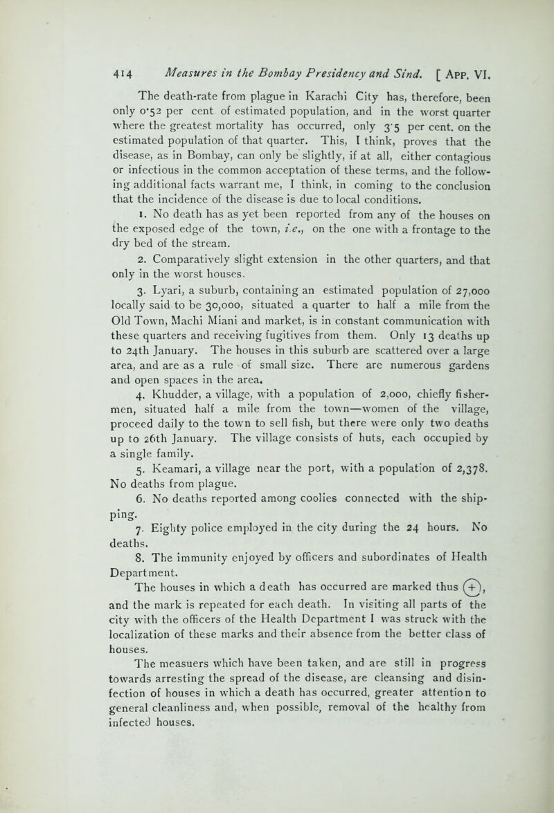 The death-rate from plague in Karachi City has, therefore, been only o’52 per cent of estimated population, and in the worst quarter where the greatest mortality has occurred, only 3-5 per cent, on the estimated population of that quarter. This, I think, proves that the disease, as in Bombay, can only be slightly, if at all, either contagious or infectious in the common acceptation of these terms, and the follow- ing additional facts warrant me, I think, in coming to the conclusion that the incidence of the disease is due to local conditions. 1. No death has as yet been reported from any of the houses on the exposed edge of the town, i.e., on the one with a frontage to the dry bed of the stream. 2. Comparatively slight extension in the other quarters, and that only in the worst houses. 3. Lyari, a suburb, containing an estimated population of 27,000 locally said to be 30,000, situated a quarter to half a mile from the Old Town, Machi Miani and market, is in constant communication with these quarters and receiving fugitives from them. Only 13 deaths up to 24th January. The houses in this suburb are scattered over a large area, and are as a rule of small size. There are numerous gardens and open spaces in the area. 4. Khudder, a village, with a population of 2,000, chiefly fisher- men, situated half a mile from the town—women of the village, proceed daily to the town to sell fish, but there were only two deaths up to 26th January. The village consists of huts, each occupied by a single family. 5. Keamari, a village near the port, with a population of 2,378. No deaths from plague. 6. No deaths reported among coolies connected with the ship- ping- 7. Eighty police employed in the city during the 24 hours. No deaths. 8. The immunity enjoyed by officers and subordinates of Health Department. The houses in which a death has occurred are marked thus (+), and the mark is repeated for each death. In visiting all parts of the city with the officers of the Health Department I was struck with the localization of these marks and their absence from the better class of houses. The measuers which have been taken, and are still in progress towards arresting the spread of the disease, are cleansing and disin- fection of houses in which a death has occurred, greater attention to general cleanliness and, when possible, removal of the healthy from infected houses.