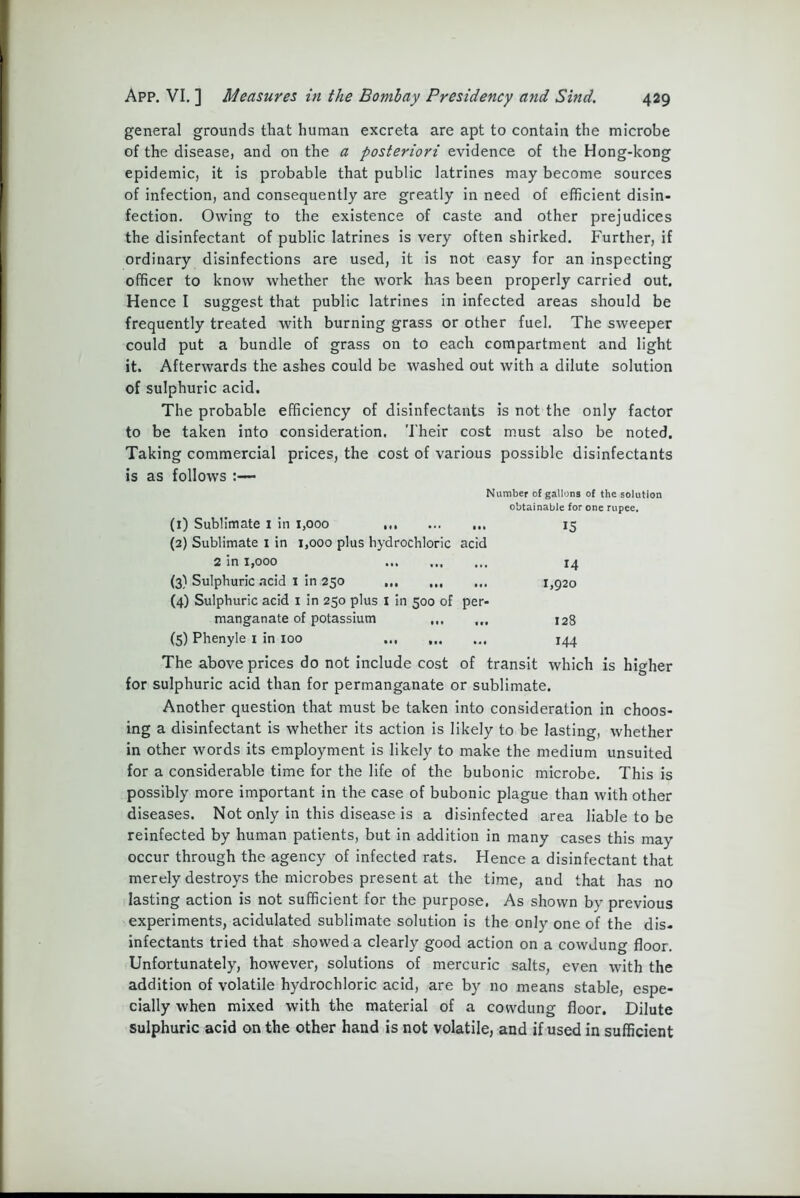 general grounds that human excreta are apt to contain the microbe of the disease, and on the a posteriori evidence of the Hong-kong epidemic, it is probable that public latrines may become sources of infection, and consequently are greatly in need of efficient disin- fection. Owing to the existence of caste and other prejudices the disinfectant of public latrines is very often shirked. Further, if ordinary disinfections are used, it is not easy for an inspecting officer to know whether the work has been properly carried out. Hence I suggest that public latrines in infected areas should be frequently treated with burning grass or other fuel. The sweeper could put a bundle of grass on to each compartment and light it. Afterwards the ashes could be washed out with a dilute solution of sulphuric acid. The probable efficiency of disinfectants is not the only factor to be taken into consideration. Their cost must also be noted. Taking commercial prices, the cost of various possible disinfectants is as follows :— Number of gallons of the solution obtainable for one rupee. (1) Sublimate i in 1,000 ... 15 (2) Sublimate 1 in 1,000 plus hydrochloric acid 2 in 1,000 14 (3) Sulphuric acid X in 250 1,920 (4) Sulphuric acid 1 in 250 plus I in 500 of per- manganate of potassium ... ... 128 (5) Phenyle 1 in 100 144 The above prices do not include cost of transit which is higher for sulphuric acid than for permanganate or sublimate. Another question that must be taken into consideration in choos- ing a disinfectant is whether its action is likely to be lasting, whether in other words its employment is likely to make the medium unsuited for a considerable time for the life of the bubonic microbe. This is possibly more important in the case of bubonic plague than with other diseases. Not only in this disease is a disinfected area liable to be reinfected by human patients, but in addition in many cases this may occur through the agency of infected rats. Hence a disinfectant that merely destroys the microbes present at the time, and that has no lasting action is not sufficient for the purpose. As shown by previous experiments, acidulated sublimate solution is the only one of the dis- infectants tried that showed a clearly good action on a cowdung floor. Unfortunately, however, solutions of mercuric salts, even with the addition of volatile hydrochloric acid, are by no means stable, espe- cially when mixed with the material of a cowdung floor. Dilute sulphuric acid on the other hand is not volatile, and if used in sufficient