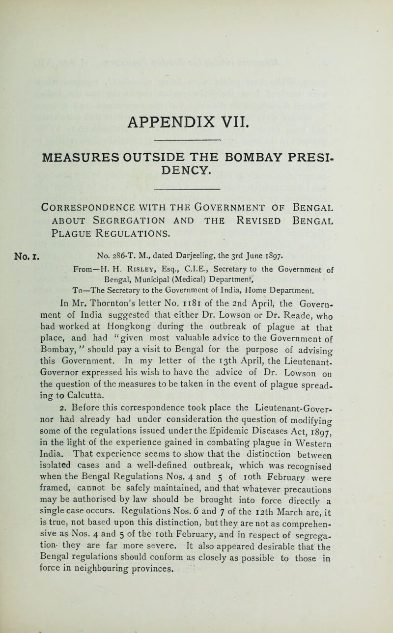 APPENDIX VII. MEASURES OUTSIDE THE BOMBAY PRESI- DENCY. Correspondence with the Government of Bengal about Segregation and the Revised Bengal Plague Regulations. No. i. No. 286-T. M., dated Darjeeling, the 3rd June 1897. From—H. H. Risley, Esq., C.I.E., Secretary to the Government of Bengal, Municipal (Medical) Department, To—The Secretary to the Government of India, Home Department. In Mr. Thornton’s letter No, 1181 of the 2nd April, the Govern- ment of India suggested that either Dr. Lowson or Dr. Reade, who had worked at Hongkong during the outbreak of plague at that place, and had “given most valuable advice to the Government of Bombay,  should pay a visit to Bengal for the purpose of advising this Government. In my letter of the 13th April, the Lieutenant- Governor expressed his wish to have the advice of Dr. Lowson on the question of the measures to be taken in the event of plague spread- ing to Calcutta. 2. Before this correspondence took place the Lieutenant-Gover- nor had already had under consideration the question of modifying some of the regulations issued under the Epidemic Diseases Act, 1897, in the light of the experience gained in combating plague in Western India. That experience seems to show that the distinction between isolated cases and a well-defined outbreak, which was recognised when the Bengal Regulations Nos. 4 and 5 of 10th February were framed, cannot be safely maintained, and that whatever precautions may be authorised by law should be brought into force directly a single case occurs. Regulations Nos. 6 and 7 of the 12th March are, it is true, not based upon this distinction, but they are not as comprehen- sive as Nos. 4 and 5 of the 10th February, and in respect of segrega- tion- they are far more severe. It also appeared desirable that the Bengal regulations should conform as closely as possible to those in force in neighbouring provinces.