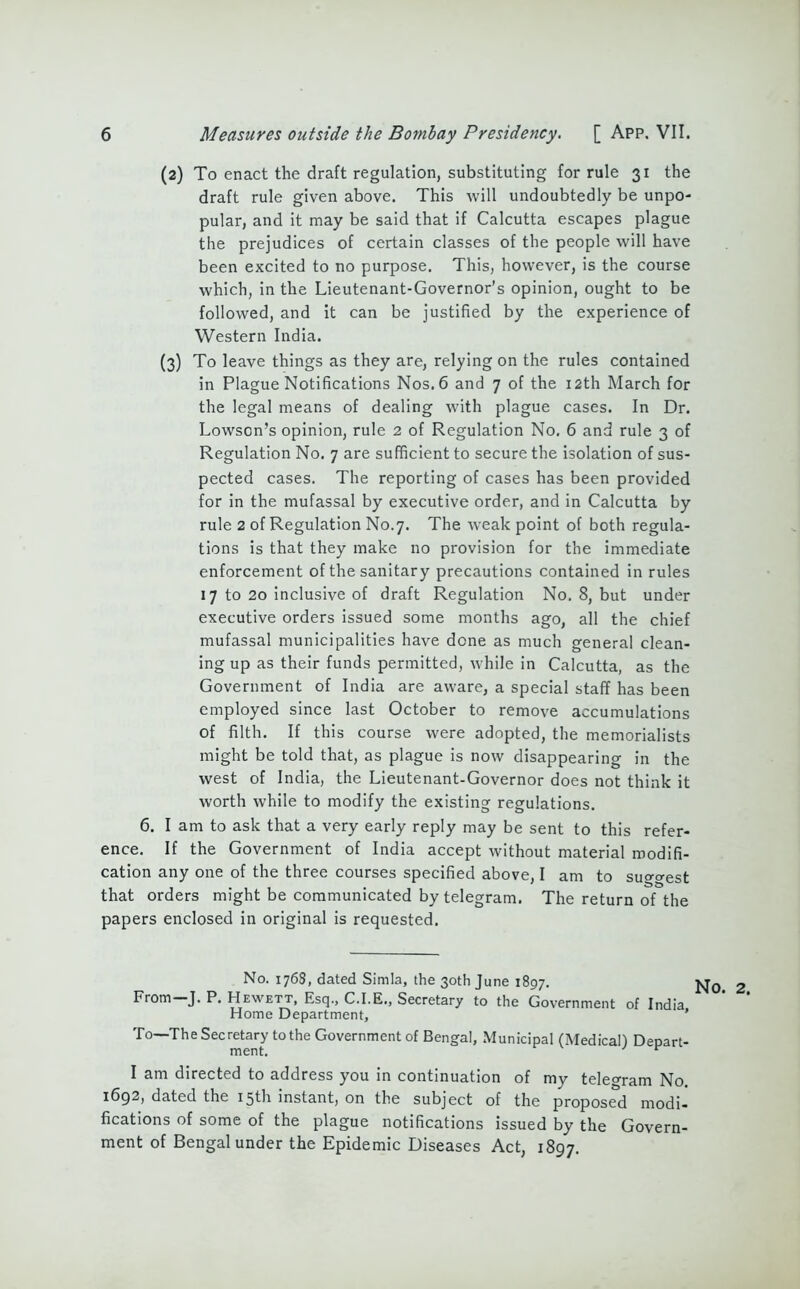 (2) To enact the draft regulation, substituting for rule 31 the draft rule given above. This will undoubtedly be unpo- pular, and it may be said that if Calcutta escapes plague the prejudices of certain classes of the people will have been excited to no purpose. This, however, is the course which, in the Lieutenant-Governor’s opinion, ought to be followed, and it can be justified by the experience of Western India. (3) To leave things as they are, relying on the rules contained in Plague Notifications Nos. 6 and 7 of the 12th March for the legal means of dealing with plague cases. In Dr. Lowson’s opinion, rule 2 of Regulation No. 6 and rule 3 of Regulation No. 7 are sufficient to secure the isolation of sus- pected cases. The reporting of cases has been provided for in the mufassal by executive order, and in Calcutta by rule 2 of Regulation No.7. The weak point of both regula- tions is that they make no provision for the immediate enforcement of the sanitary precautions contained in rules 17 to 20 inclusive of draft Regulation No. 8, but under executive orders issued some months ago, all the chief mufassal municipalities have dene as much genera! clean- ing up as their funds permitted, while in Calcutta, as the Government of India are aware, a special staff has been employed since last October to remove accumulations of filth. If this course were adopted, the memorialists might be told that, as plague is now disappearing in the west of India, the Lieutenant-Governor does not think it worth while to modify the existing regulations. 6. I am to ask that a very early reply may be sent to this refer- ence. If the Government of India accept without material modifi- cation any one of the three courses specified above, I am to suo-o-est that orders might be communicated by telegram. The return of the papers enclosed in original is requested. No. 1768, dated Simla, the 30th June 1897. xt0 From J. P. Hewett, Esq., C.I.E., Secretary to the Government of India Home Department, ' To—The Secretary to the Government of Bengal, Municipal (Medical) Depart- I am directed to address you in continuation of my tele°ram No. 1692, dated the 15th instant, on the subject of the proposed modi- fications of some of the plague notifications issued by the Govern- ment of Bengal under the Epidemic Diseases Act, 1897.