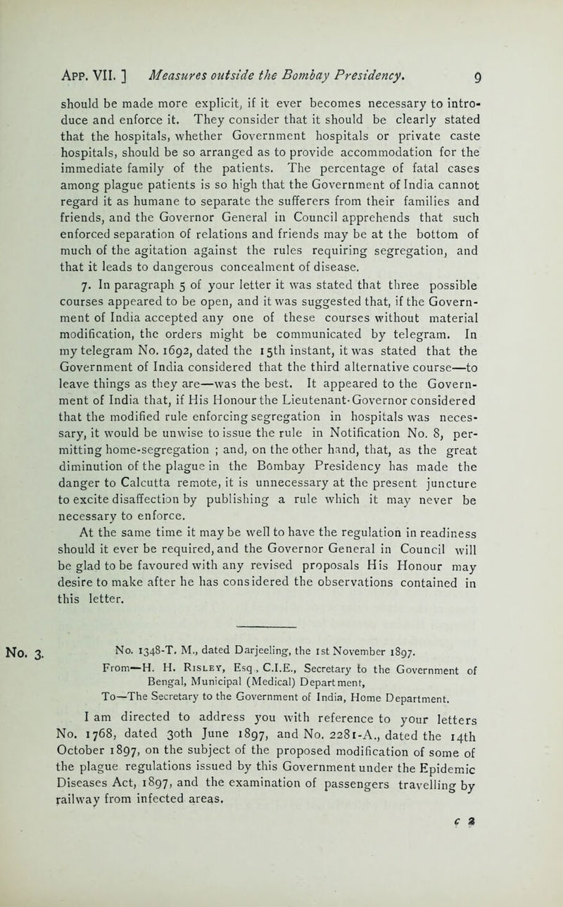 should be made more explicit, if it ever becomes necessary to intro- duce and enforce it. They consider that it should be clearly stated that the hospitals, whether Government hospitals or private caste hospitals, should be so arranged as to provide accommodation for the immediate family of the patients. The percentage of fatal cases among plague patients is so high that the Government of India cannot regard it as humane to separate the sufferers from their families and friends, and the Governor General in Council apprehends that such enforced separation of relations and friends may be at the bottom of much of the agitation against the rules requiring segregation, and that it leads to dangerous concealment of disease. 7. In paragraph 5 of your letter it was stated that three possible courses appeared to be open, and it was suggested that, if the Govern- ment of India accepted any one of these courses without material modification, the orders might be communicated by telegram. In my telegram No. 1692, dated the 15th instant, it was stated that the Government of India considered that the third alternative course—to leave things as they are—was the best. It appeared to the Govern- ment of India that, if His Honour the Lieutenant-Governor considered that the modified rule enforcing segregation in hospitals was neces- sary, it would be unwise to issue the rule in Notification No. 8, per- mitting home-segregation ; and, on the other hand, that, as the great diminution of the plague in the Bombay Presidency has made the danger to Calcutta remote, it is unnecessary at the present, juncture to excite disaffection by publishing a rule which it may never be necessary to enforce. At the same time it maybe well to have the regulation in readiness should it ever be required, and the Governor General in Council will be glad to be favoured with any revised proposals His Honour may desire to make after he has considered the observations contained in this letter. No. 3. No. 1348-T. M., dated Darjeeling, the 1st November 1897. From—H. H. Risley, Esq , C.I.E., Secretary to the Government of Bengal, Municipal (Medical) Department, To—The Secretary to the Government of India, Home Department. I am directed to address you with reference to your letters No. 1768, dated 30th June 1897, and No. 2281-A., dated the 14th October 1897, on the subject of the proposed modification of some of the plague regulations issued by this Government under the Epidemic Diseases Act, 1897, and the examination of passengers travelling by railway from infected areas. c 2