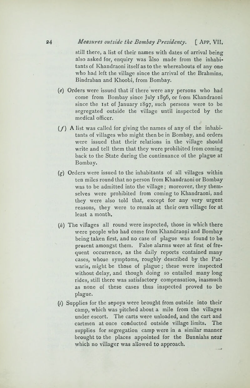 still there, a list of their names with dates of arrival being also asked for, enquiry was also made from the inhabi- tants of Khandraoni itself as to the whereabouts of any one who had left the village since the arrival of the Brahmins, Bindraban and Khoobi, from Bombay. (e) Orders were issued that if there were any persons who had come from Bombay since July 1896, or from Khandraoni since the 1st of January 1897, such persons were to be segregated outside the village until inspected by the medical officer. (/) A list was called for giving the names of any of the inhabi- tants of villages who might then be in Bombay, and orders were issued that their relations in the village should write and tell them that they were prohibited from coming back to the State during the continuance of the plague at Bombay. (%) Orders were issued to the inhabitants of all villages within ten miles round that no person from Khandraoni or Bombay was to be admitted into the village; moreover, they them- selves were prohibited from coming to Khandraoni, and they were also told that, except for any very urgent reasons, they were to remain at their own village for at least a month. {h) The villages all round were inspected, those in which there were people who had come from Khandraoni and Bombay being taken first, and no case of plague was found to be present amongst them. False alarms were at first of fre- quent occurrence, as the daily reports contained many cases, whose symptoms, roughly described by the Pat- waris, might be those of plague ; these were inspected without delay, and though doing so entailed many long rides, still there was satisfactory compensation, inasmuch as none of these cases thus inspected proved to be plague. (z) Supplies for the sepoys were brought from outside into their camp, which was pitched about a mile from the villages under escort. The carts were unloaded, and the cart and cartmen at once conducted outside village limits. The supplies for segregation camp were in a similar manner brought to the places appointed for the Bunniahs near which no villager was allowed to approach.