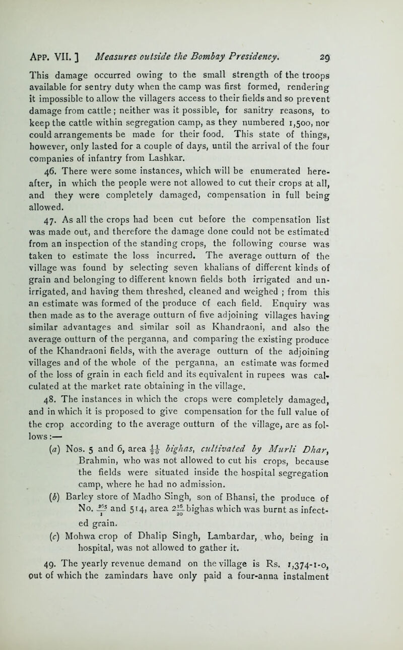 This damage occurred owing to the small strength of the troops available for sentry duty when the camp was first formed, rendering it impossible to allow the villagers access to their fields and so prevent damage from cattle ; neither was it possible, for sanitry reasons, to keep the cattle within segregation camp, as they numbered 1,500, nor could arrangements be made for their food. This state of things, however, only lasted for a couple of days, until the arrival of the four companies of infantry from Lashkar. 46. There were some instances, which will be enumerated here- after, in which the people were not allowed to cut their crops at all, and they were completely damaged, compensation in full being allowed. 47. As all the crops had been cut before the compensation list was made out, and therefore the damage done could not be estimated from an inspection of the standing crops, the following course was taken to estimate the loss incurred. The average outturn of the village was found by selecting seven khalians of different kinds of grain and belonging to different known fields both irrigated and un- irrigated, and having them threshed, cleaned and weighed ; from this an estimate was formed of the produce cf each field. Enquiry was then made as to the average outturn of five adjoining villages having similar advantages and similar soil as Khandraoni, and also the average outturn of the perganna, and comparing the existing produce of the Khandraoni fields, with the average outturn of the adjoining villages and of the whole of the perganna, an estimate was formed of the loss of grain in each field and its equivalent in rupees was cal- culated at the market rate obtaining in the village. 48. The instances in which the crops were completely damaged, and in which it is proposed to give compensation for the full value of the crop according to the average outturn of the village, are as fol- lows :— (a) Nos. 5 and 6, area ^ bighas, cultivated by Murli Dhary Brahmin, who was not allowed to cut his crops, because the fields were situated inside the hospital segregation camp, where he had no admission. (£) Barley store of Madho Singh, son of Bhansi, the produce of No. ^Ls and 514, area 2ilbighas which was burnt as infect- ed grain. (c) Mohwa crop of Dhalip Singh, Lambardar, who, being in hospital, was not allowed to gather it. 49. The yearly revenue demand on the village is Rs. 1,374-1-0, put of which the zamindars have only paid a four-anna instalment
