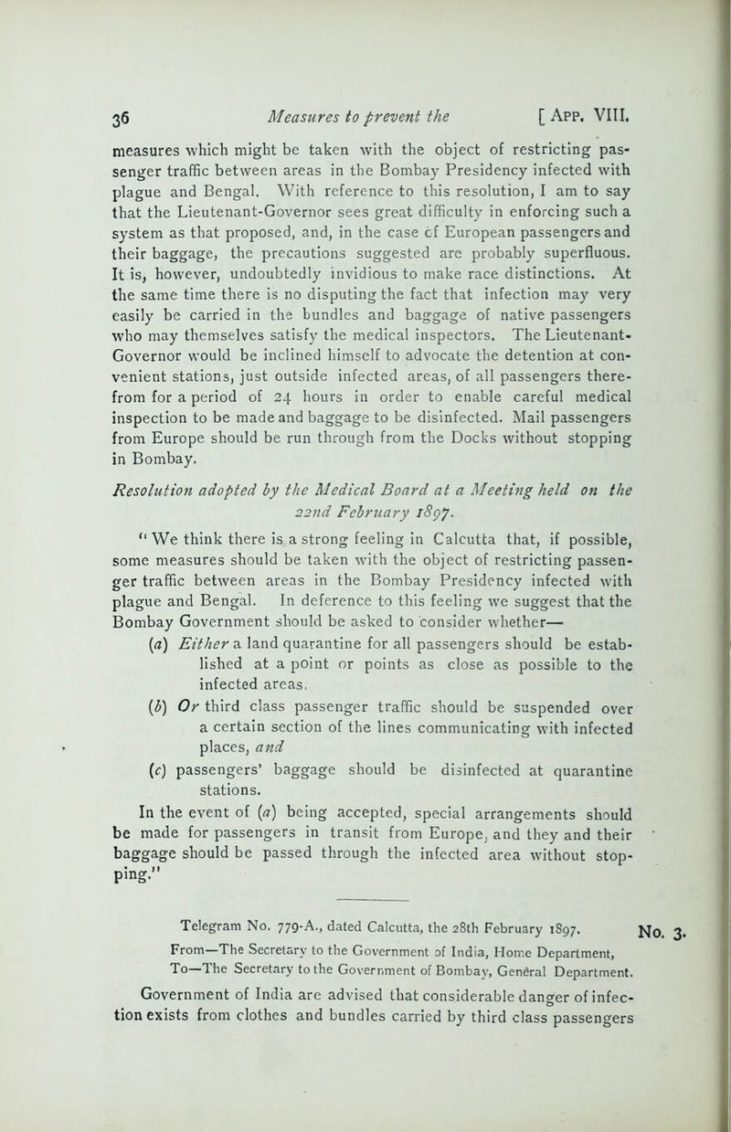 measures which might be taken with the object of restricting pas- senger traffic between areas in the Bombay Presidency infected with plague and Bengal. With reference to this resolution, I am to say that the Lieutenant-Governor sees great difficulty in enforcing such a system as that proposed, and, in the case cf European passengers and their baggage, the precautions suggested are probably superfluous. It is, however, undoubtedly invidious to make race distinctions. At the same time there is no disputing the fact that infection may very easily be carried in the bundles and baggage of native passengers who may themselves satisfy the medical inspectors. The Lieutenant- Governor would be inclined himself to advocate the detention at con- venient stations, just outside infected areas, of all passengers there- from for a period of 24 hours in order to enable careful medical inspection to be made and baggage to be disinfected. Mail passengers from Europe should be run through from the Docks without stopping in Bombay. Resolution adopted by the Medical Board at a Meeting held on the 22nd February 1897. “ We think there is a strong feeling in Calcutta that, if possible, some measures should be taken with the object of restricting passen- ger traffic between areas in the Bombay Presidency infected with plague and Bengal. In deference to this feeling we suggest that the Bombay Government should be asked to consider whether— (a) Either a land quarantine for all passengers should be estab- lished at a point or points as close as possible to the infected areas, (b) Or third class passenger traffic should be suspended over a certain section of the lines communicating with infected places, and (c) passengers’ baggage should be disinfected at quarantine stations. In the event of (a) being accepted, special arrangements should be made for passengers in transit from Europe, and they and their baggage should be passed through the infected area without stop- ping.” Telegram No. 779-A., dated Calcutta, the 28th February 1S97. From—The Secretary to the Government of India, Home Department, To—The Secretary to the Government of Bombay, General Department. Government of India are advised that considerable danger of infec- tion exists from clothes and bundles carried by third class passengers No. 3.