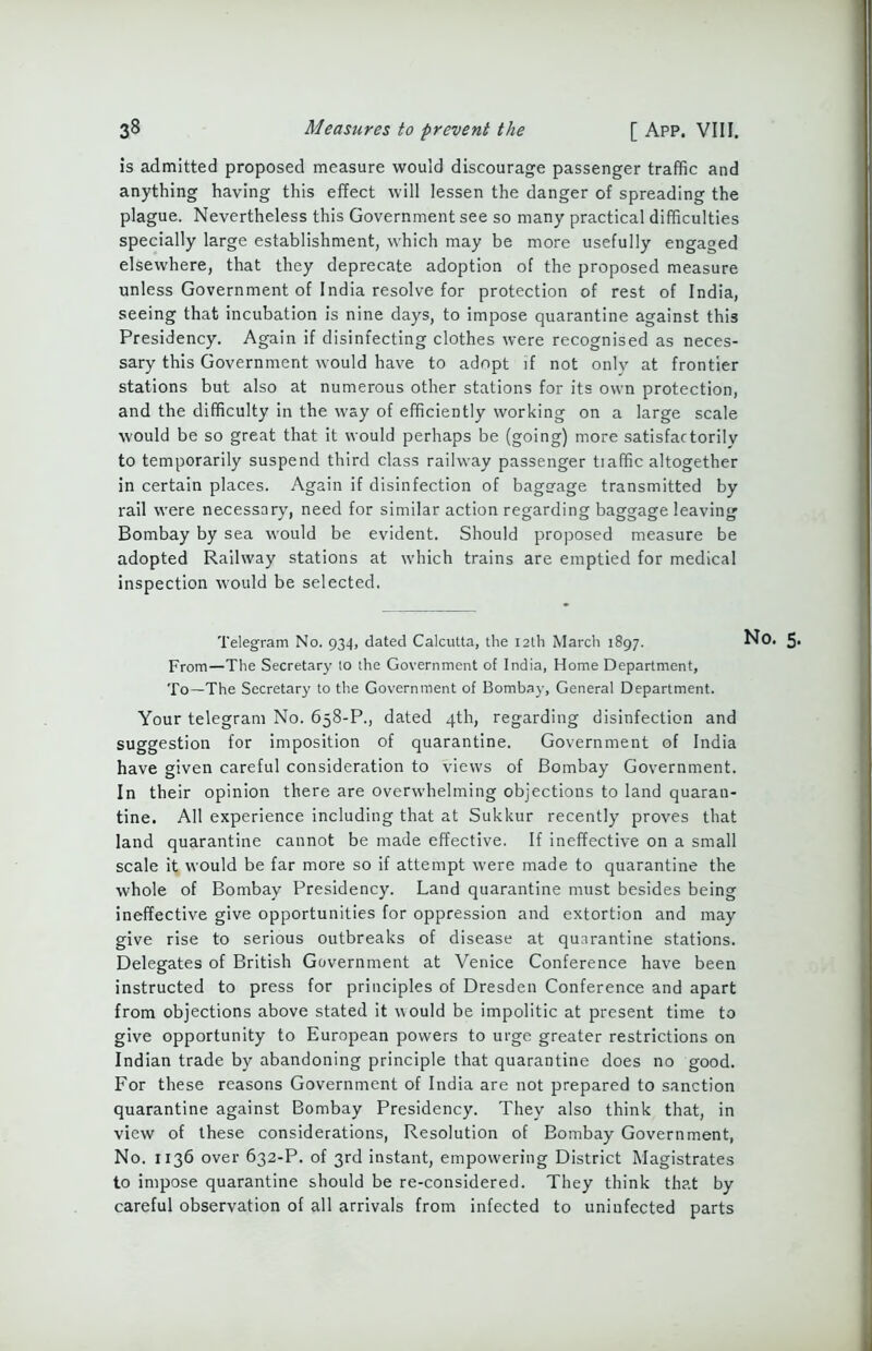 Is admitted proposed measure would discourage passenger traffic and anything having this effect will lessen the danger of spreading the plague. Nevertheless this Government see so many practical difficulties specially large establishment, which may be more usefully engaged elsewhere, that they deprecate adoption of the proposed measure unless Government of India resolve for protection of rest of India, seeing that incubation is nine days, to impose quarantine against this Presidency. Again if disinfecting clothes were recognised as neces- sary this Government would have to adopt if not only at frontier stations but also at numerous other stations for its own protection, and the difficulty in the way of efficiently working on a large scale would be so great that it would perhaps be (going) more satisfactorily to temporarily suspend third class railway passenger tiaffic altogether in certain places. Again if disinfection of baggage transmitted by rail were necessary, need for similar action regarding baggage leaving Bombay by sea would be evident. Should proposed measure be adopted Railway stations at which trains are emptied for medical inspection would be selected. Telegram No. 934, dated Calcutta, the 12th March 1897. No. From—The Secretary to the Government of India, Home Department, To—The Secretary to the Government of Bombay, General Department. Your telegram No. 658-P., dated 4th, regarding disinfection and suggestion for imposition of quarantine. Government of India have given careful consideration to views of Bombay Government. In their opinion there are overwhelming objections to land quaran- tine. All experience including that at Sukkur recently proves that land quarantine cannot be made effective. If ineffective on a small scale it would be far more so if attempt were made to quarantine the whole of Bombay Presidency. Land quarantine must besides being ineffective give opportunities for oppression and extortion and may give rise to serious outbreaks of disease at quarantine stations. Delegates of British Government at Venice Conference have been instructed to press for principles of Dresden Conference and apart from objections above stated it would be impolitic at present time to give opportunity to European powers to urge greater restrictions on Indian trade by abandoning principle that quarantine does no good. For these reasons Government of India are not prepared to sanction quarantine against Bombay Presidency. They also think that, in view of these considerations, Resolution of Bombay Government, No. 1136 over 632-P. of 3rd instant, empowering District Magistrates to impose quarantine should be re-considered. They think that by careful observation of all arrivals from infected to uninfected parts