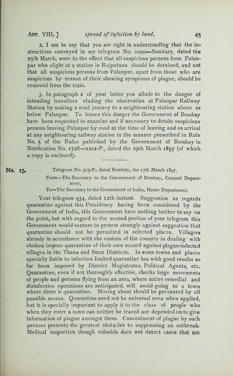 2. I am to say that you are right in understanding that the in- structions conveyed in my telegram No. logo—-Sanitary, dated the 25th March, were to the effect that all suspicious persons from Palan- pur who alight at a station in Rajputana should be detained, and not that all suspicious persons from Palanpur, apart from those who are suspicious by reason of their showing symptoms of plague, should be removed from the train. 3. In paragraph 2 of your letter you allude to the danger of intending travellers eluding the observation at Palanpur Railway Station by making a road journey to a neighbouring station above or below Palanpur. To lessen this danger the Government of Bombay have been requested to examine and if necessary to detain suspicious persons leaving Palanpur by road at the time of leaving and on arrival at any neighbouring railway station in the manner prescribed in Rule No. 5 of the Rules published by the Government of Bombay in Notification No. 1728—1201-P., dated the 29th March 1897 (of which a copy is enclosed). No. 15. Telegram No. 975-P., dated Bombay, the 17th March 1897. From—The Secretary to the Government of Bombay, General Depart- ment, To—The Secretary to the Government of India, Home Department. Your telegram 934, dated 12th instant. Suggestion as regards quarantine against this Presidency having been considered by the Government of India, this Government have nothing further to say on the point, but with regard to the second portion of your telegram this Government would venture to protest strongly against suggestion that quarantine should not be permitted in selected places. Villagers already in accordance with the custom of the country in dealing with cholera impose quarantine of their own accord against plague-infected villages in the Thana and Surat Districts. In some towns and places specially liable to infection limited quarantine has with good results so far been imposed by District Magistrates, Political Agents, etc. Quarantine, even if not thoroughly effective, checks large movements of people and persons flying from an area, where active remedial and disinfective operations are anticipated, will avoid going to a town where there is quarantine. Moving about should be prevented by all possible means. Quarantine need not be universal even when applied, but it is specially important to apply it to the class of people who when they enter a town can neither be traced nor depended on to give information of plague amongst them. Concealment of plague by such persons presents the greatest obstacles to suppressing an outbreak. Medical inspection though valuable does not detect cases that are
