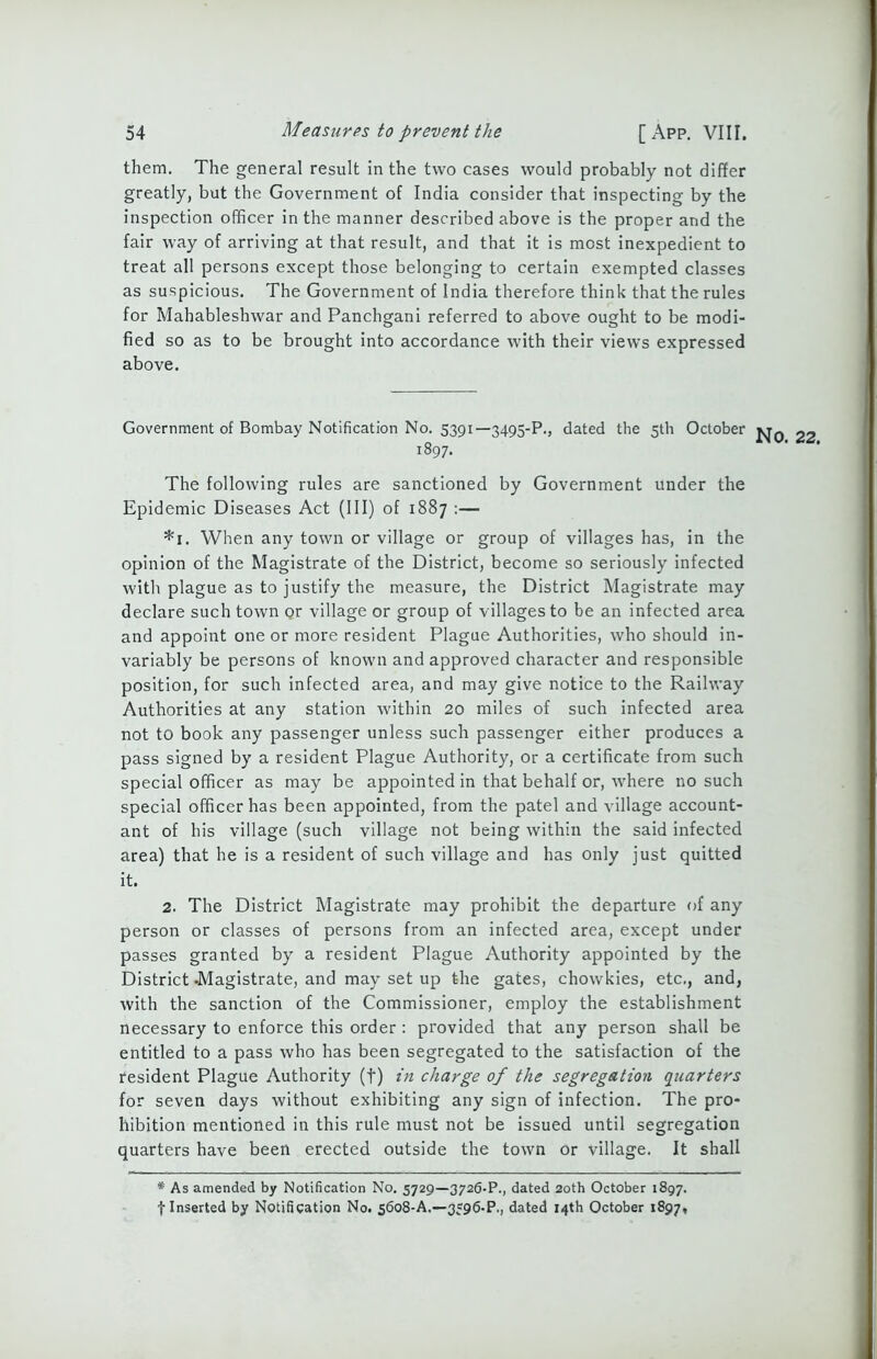 them. The general result in the two cases would probably not differ greatly, but the Government of India consider that inspecting by the inspection officer in the manner described above is the proper and the fair way of arriving at that result, and that it is most inexpedient to treat all persons except those belonging to certain exempted classes as suspicious. The Government of India therefore think that the rules for Mahableshwar and Panchgani referred to above ought to be modi- fied so as to be brought into accordance with their views expressed above. Government of Bombay Notification No. 5391—3495-P., dated the 5U1 October 22 1897. The following rules are sanctioned by Government under the Epidemic Diseases Act (III) of 1887 :— *1. When any town or village or group of villages has, in the opinion of the Magistrate of the District, become so seriously infected with plague as to justify the measure, the District Magistrate may declare such town or village or group of villages to be an infected area and appoint one or more resident Plague Authorities, who should in- variably be persons of known and approved character and responsible position, for such infected area, and may give notice to the Railway Authorities at any station within 20 miles of such infected area not to book any passenger unless such passenger either produces a pass signed by a resident Plague Authority, or a certificate from such special officer as may be appointed in that behalf or, where no such special officer has been appointed, from the patel and village account- ant of his village (such village not being within the said infected area) that he is a resident of such village and has only just quitted it. 2. The District Magistrate may prohibit the departure of any person or classes of persons from an infected area, except under passes granted by a resident Plague Authority appointed by the District -Magistrate, and may set up the gates, chowkies, etc., and, with the sanction of the Commissioner, employ the establishment necessary to enforce this order : provided that any person shall be entitled to a pass who has been segregated to the satisfaction of the resident Plague Authority (f) in charge of the segregation quarters for seven days without exhibiting any sign of infection. The pro- hibition mentioned in this rule must not be issued until segregation quarters have been erected outside the town or village. It shall # As amended by Notification No. 5729—3726-P., dated 20th October 1897. I Inserted by Notification No. 5608-A.—3596-P., dated 14th October 1897,