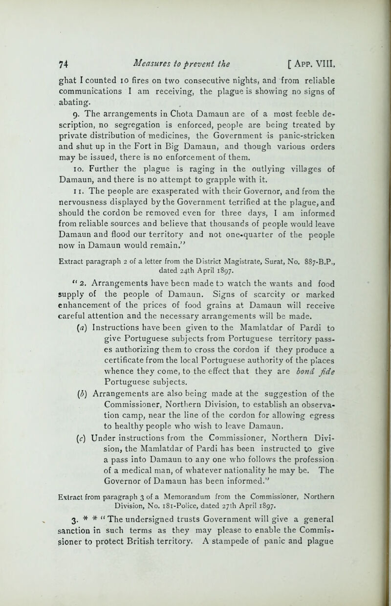 ghat I counted io fires on two consecutive nights, and from reliable communications I am receiving, the plague is showing no signs of abating. 9. The arrangements in Chota Damaun are of a most feeble de- scription, no segregation is enforced, people are being treated by- private distribution of medicines, the Government is panic-stricken and shut up in the Fort in Big Damaun, and though various orders may be issued, there is no enforcement of them. 10. Further the plague is raging in the outlying villages of Damaun, and there is no attempt to grapple with it. 11. The people are exasperated with their Governor, and from the nervousness displayed by the Government terrified at the plague, and should the cordon be removed even for three days, I am informed from reliable sources and believe that thousands of people would leave Damaun and flood our territory and not one-quarter of the people now in Damaun would remain.” Extract paragraph 2 of a letter from the District Magistrate, Surat, No. 887-B.P., dated 24th April 1897. “ 2. Arrangements have been made to watch the wants and food supply of the people of Damaun. Signs of scarcity or marked enhancement of the prices of food grains at Damaun will receive careful attention and the necessary arrangements will be made. (rt) Instructions have been given to the Mamlatdar of Pardi to give Portuguese subjects from Portuguese territory pass- es authorizing them to cross the cordon if they produce a certificate from the local Portuguese authority of the places whence they come, to the effect that they are bond fide Portuguese subjects. (b) Arrangements are also being made at the suggestion of the Commissioner, Northern Division, to establish an observa- tion camp, near the line of the cordon for allowing egress to healthy people who wish to leave Damaun. (c) Under instructions from the Commissioner, Northern Divi- sion, the Mamlatdar of Pardi has been instructed t.o give a pass into Damaun to any one who follows the profession of a medical man, of whatever nationality he may be. The Governor of Damaun has been informed.1' Extract from paragraph 3 of a Memorandum from the Commissioner, Northern Division, No. 181-Police, dated 27th April 1897. 3. * * “ The undersigned trusts Government will give a general sanction in such terms as they may please to enable the Commis- sioner to protect British territory. A stampede of panic and plague